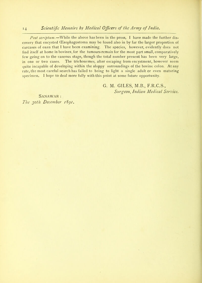 H Scientific Memoirs by Medical Officers of the Army of India. Post scriptum.—While the above has been in the press, I have made the further dis- covery that encysted CEsophagostoma may be found also in by far the larger proportion of carcases of oxen that I have been examining. The species, however, evidently does not find itself at home in bovines, for the tumours remain for the most part small, comparatively few going on to the caseous stage, though the total number present has been very large, in one or two cases. The trichonemes, after escaping from encystment, however seem quite incapable of developing within the sloppy surroundings of the bovine colon. At any rate, the most careful search has failed to bring to light a single adult or even maturing specimen. I hope to deal more fully with this point at some future opportunity. SaNAWAR : The 20th December i8gi. G. M. GILES, M.B., F.R.C.S.,
