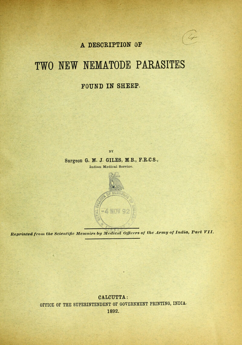 A DESCRIPTION OP TWO NEW NEMATODE PARASITES FOUND IN SHEEP. BY Surgeon G. M. J. GILES, M-B-, F.R.C-S-, Indian Medical Service. Reprinted from the Scientific Memoirs by Medical Officers of the Army of India, Tart VII. CALCUTTA: OFFICE OF THE SUPERINTENDENT OF GOVERNMENT PRINTING, INDIA- 1892.