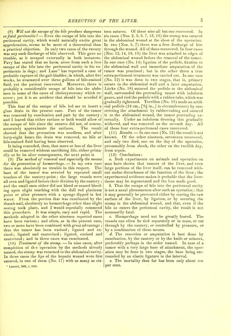 (8) Will not the escape of the bile produce dangerous or fatal peritonitis ? — Even the escape of bile into the peritoneal cavity, which would naturally excite great apprehension, seems to be more of a theoretical than a practical objection. In only two cases of the twenty was any such discharge of bile observed. This gave no trouble, as it escaped externally in both instances. Pavy has stated that no harm arose from such a free escape of the bile into the peritoneal cavity in his ex- periments in dogs; and Lane7 has reported a case of probable rupture of the gall-bladder, in which, after five weeks, he evacuated over three gallons of bile-stained fluid, yet the patient recovered. Moreover, there is probably a considerable escape of bile into the abdo- men in some of the cases of cholecystotomy which re- cover ; yet it is an accident that should be avoided if possible. i This fear of the escape of bile led me to insert a glass drain in the present case. Part of the tumor was removed by enucleation and part by the cautery; and 1 feared that either surface or both would allow of the escape of bile since the sutures did not, of course, accurately approximate the surfaces. The result showed that the precaution was needless, and after forty-eight hours the drain was removed, no bile or bile-stained fluid having been observed. It being conceded, then, that more or less of the liver could be removed without sacrificing life, either prima- rily or bv its after consequences, the next point is (9) The method of removal and especially the means for the prevention of hcemorrhage. — In my own case there was absolutely no trouble in this respect. The base of the tumor was severed by repeated small touches of the cautery-point; the large vessels were all seen and ligated before their division by the cautery ; and the small ones either did not bleed or ceased bleed- ing upon slight touching with the dull red platinum point or after pressure with a sponge dipped in hot water. From the portion that was enucleated by the thumb-nail, absolutely no haemorrhage other than slight oozing took place, and I would especially commend this procedure. It was simple, easy and rapid. The methods adopted in the other nineteen reported cases have been various; and often, as in the present case, two or more have been combined with great advantage ; thus the tumor has been excised; ligated and ex- cised ; ligated and cauterized; ligated, excised and cauterized; and in three cases was enucleated. (10) Treatment of the stump. — In nine cases, after completion of th e operation by the methods already named, the stump was returned to the abdominal cavity. In three cases the lips of the hepatic wound were first sutured, in one of them (No. 17) with as many as six- i Lancet, 1891, i, 1091. teen sutures. Of these nine all but one recovered. In six cases (Nos. 2, 5, 6, 7, 13, 16) the stump was sutured in the abdominal wound at the close of the operation. In two (Nos. 5, 7) there was a free discharge of biie through the wound. All of these recovered. In four cases (Nos. 12, 14, 18, 19) the liver was attached to edges of the abdominal wound before the removal of the tumor. In one case (No. 14) ligation of the pedicle, fixation to the abdominal wall and immediate amputation of the tumor was practised; but in the other three a true extra-peritoneal treatment was carried out. In one case (No. 12) it was done in two stages, that is, primary suture to the abdominal wall and a later amputation. Liicke (No. 18) sutured the pedicle to the abdominal wall, surrounded the protruding tumor with iodoform gauze, and tied the pedicle with a rubber-tube, which was gradually tightened. Terrillon (No. 19) made an artifi- cial pedicle (24 cm., [9£ in.,] in circumference) by con- stricting the attachment by rubber-tubing and sutured it to the abdominal wound, the tumor protruding ex- ternally. Under an iodoform dressing this gradually withered, and was removed on the seventh day. All of these four extra-peritoneal cases recovered. (11) Results. — In one case (No. 12) the result is not known. Of the other nineteen, seventeen recovered, and only two died, one on the day of the operation, presumably from shock, the other on the twelfth day, from sepsis. (12) Conclusions: a. Both experiments on animals and operation on man have shown that tumors of the liver, and even large portions of the liver itself, can be removed with- out undue disturbance of the function of the liver; the experimental evidence makes it probable that the liver- tissue may be regenerated and the loss made good. b. That the escape of bile into the peritoneal cavity is not a usual phenomenon after such an operation; that it may generally be prevented either by searing the raw surface of the liver, by ligation, or by securing the stump in the abdominal wound, and that, even if the bile so enters the peritoneal cavity, the result is not necessarily fatal. c. Haemorrhage need not be greatly feared. The vessels can often be tied separately or in mass, or cut through by the cautery, or controlled by pressure, or by a combination of these means. d. The resection or amputation is best done by enucleation, by the cautery or by the knife or scissors, preferably perhaps in the order named. In case of a tumor with a very large base of attachment, the oper- ation may be done in two stages, the base being sur- rounded by an elastic ligature in the interval. e. The mortality thus far has been only about ten per cent.