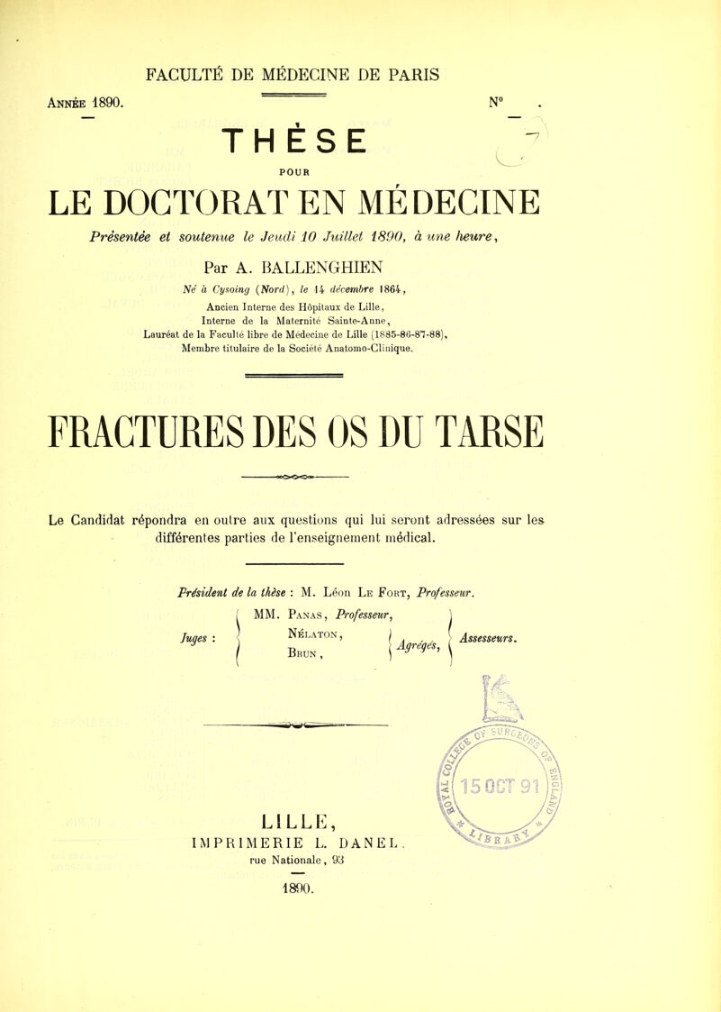 FACULTÉ DE MÉDECINE DE PARIS Année 1890. N° THÈSE POUR LE DOCTORAT EN MÉDECINE Présentée et soutenue le Jeudi 10 Juillet 1890, à une heure. Par A. BALLENGHIEN Né à Cysoing (Nord), le 14 décembre 1864, Ancien Interne des Hôpitaux de Lille, Interne de la Maternité Sainte-Anne, Lauréat de la Faculté libre de Médecine de Lille (1885-86-81-88), Membre titulaire de la Société Anatomo-Clinique. FRACTURES DES OS DU TARSE Le Candidat répondra en oulre aux questions qui lui seront adressées sur les différentes parties de l’enseignement médical. Président de la thèse : M. Léon Le Fort, Professeur. Juges : MM. Panas, Professeur, Nélaton, ) Brun , j Agrégés, Assesseurs. LILLE, IMPRIMERIE L. DANEL. rue Nationale, 93 1890.