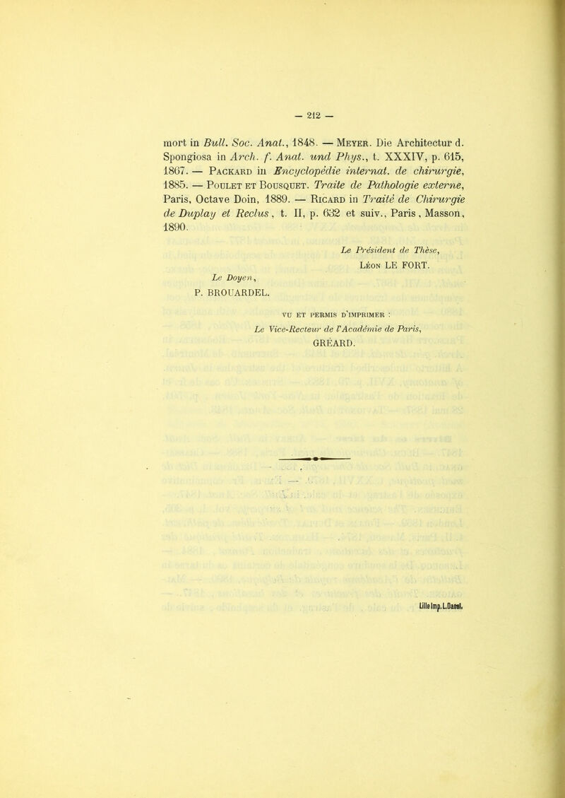 mort in Bull. Soc. Anal., 1848. — Meyer. Die Architectur d. Spongiosa in Arch. f. Anat. und Phys., t. XXXIV, p. 615, 1867. — Packard in Encyclopédie internat, de chirurgie, 1885. — Poulet et Bousquet. Traite de Pathologie externe, Paris, Octave Doin, 1889. — Ricard in Traité de Chirurgie de Duplay et Reclus, t. II, p. 632 et suiv., Paris, Masson, 1890. Le Doyen, P. BROUARDEL. Le Président de Thèse, Léon LE FORT. VU ET PERMIS D’IMPRIMER : Le Vice-Recteur de l'Académie de Paris, GRÉARD. Lille lmp. LDaml,