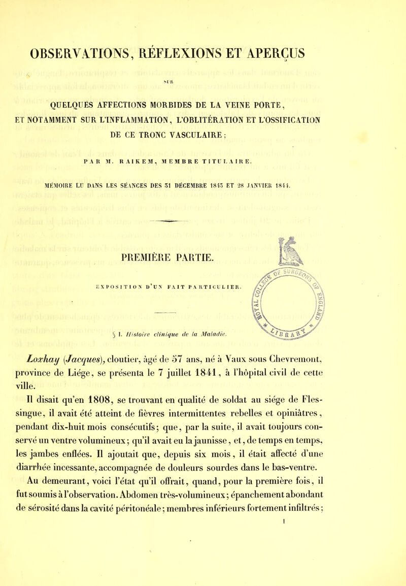 SL'li QUELQÜÉS AFFECTIONS MORBIDES DE LA VEINE PORTE, ET NOTAMMENT SUR L’INFLAMMATION, L’OBLITÉRATION ET L’OSSIFICATION DE CE TRONC VASCULAIRE ; PAK M. RAIKEM, MEMBRE TITUEAIRE. MÉMOIRE LD DANS LES SÉANCES DES 31 DÉCEMBRE 1813 ET 28 JANVIER 1811. Loxhay [Jacques), cloutier, âgé de 57 ans, né à Vaux sous Chevremont, province de Liège, se présenta le 7 juillet 1841, à Fhôpital civil de cette ville. Il disait qu’en 1808, se trouvant en qualité de soldat au siège de Fles- singue, il avait été atteint de fièvres intermittentes rebelles et opiniâtres, pendant dix-huit mois consécutifs; que, par la suite, il avait toujours con- servé un ventre volumineux ; qu’il avait eu la jaunisse, et, de temps en temps, les jambes enflées. Il ajoutait que, depuis six mois, il était affecté d’une diarrhée incessante, accompagnée de douleurs sourdes dans le bas-ventre. Au demeurant, voici l’état qu’il offrait, quand, pour la première fois, il fut soumis à l’observation. Abdomen très-volumineux ; épanchement abondant de sérosité dans la cavité péritonéale ; membres inférieurs fortement infiltrés ;