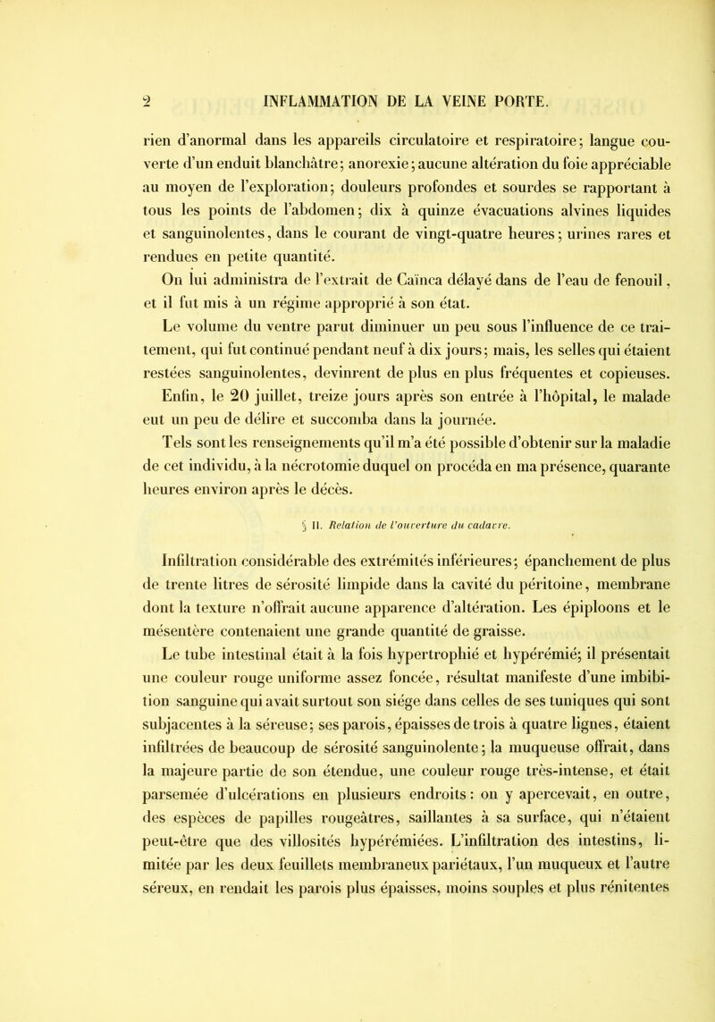 rien d’anormal dans les appareils circulatoire et respiratoire; langue cou- verte d’un enduit blanchâtre; anorexie ; aucune altération du foie appréciable au moyen de l’exploration; douleurs profondes et sourdes se rapportant à tous les points de l’abdomen; dix à quinze évacuations alvines liquides et sanguinolentes, dans le courant de vingt-quatre heures ; urines rares et rendues en petite quantité. On lui administra de l’extrait de Cainca délayé dans de l’eau de fenouil, et il fut mis à un régime approprié à son état. Le volume du ventre parut diminuer un peu sous l’influence de ce trai- tement, qui fut continué pendant neuf à dix jours ; mais, les selles qui étaient restées sanguinolentes, devinrent de plus en plus fréquentes et copieuses, Enün, le 20 juillet, treize jours après son entrée à l’hôpital, le malade eut un peu de délire et succomba dans la journée. Tels sont les renseignements qu’il m’a été possible d’obtenir sur la maladie de cet individu, à la nécrotomie duquel on procéda en ma présence, quarante heures environ après le décès. § II. Relation de l’ouverture du cadavre. Infiltration considérable des extrémités inférieures ; épanchement de plus de trente litres de sérosité limpide dans la cavité du péritoine, membrane dont la texture n’oflrait aucune apparence d’altération. Les épiploons et le mésentère contenaient une grande quantité de graisse. Le tube intestinal était à la fois hypertrophié et hypérémié; il présentait une couleur rouge uniforme assez foncée, résultat manifeste d’une imbibi- tion sanguine qui avait surtout son siège dans celles de ses tuniques qui sont subjacentes à la séreuse; ses parois, épaisses de trois à quatre lignes, étaient infiltrées de beaucoup de sérosité sanguinolente; la muqueuse offrait, dans la majeure partie de son étendue, une couleur rouge très-intense, et était parsemée d’ulcérations en plusieurs endroits : on y apercevait, en outre, des espèces de papilles rougeâtres, saillantes à sa surface, qui n’étaient peut-être que des villosités hypérémiées. L’infiltration des intestins, li- mitée par les deux feuillets membraneux pariétaux, l’un muqueux et l’autre séreux, en rendait les parois plus épaisses, moins souples et plus réni tentes