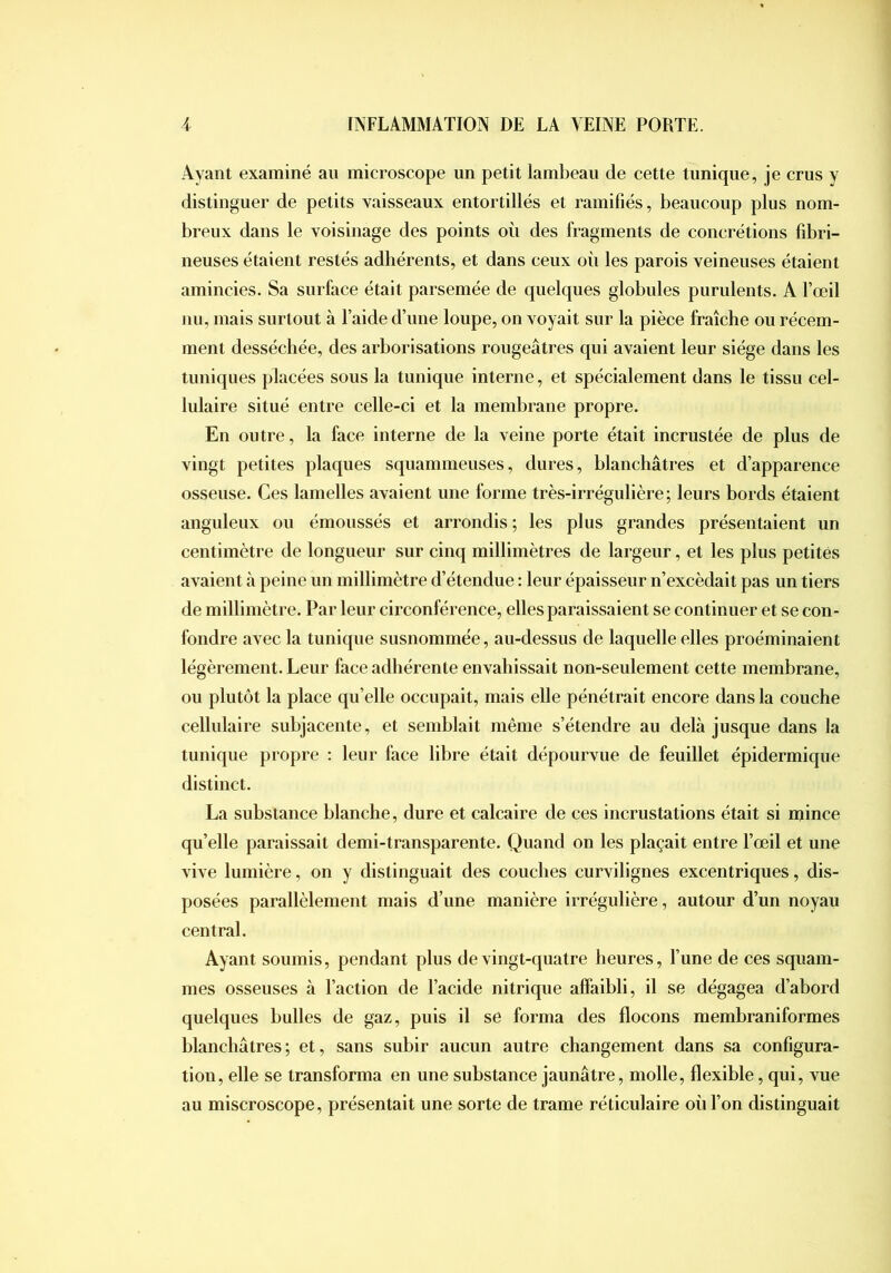 Ayant examiné au microscope un petit lambeau de cette tunique, je crus y distinguer de petits vaisseaux entortillés et ramifiés, beaucoup plus nom- breux dans le voisinage des points où des fragments de concrétions fibri- neuses étaient restés adhérents, et dans ceux où les parois veineuses étaient amincies. Sa surface était parsemée de quelques globules purulents. A l’œil nu, mais surtout à l’aide d’une loupe, on voyait sur la pièce fraîche ou récem- ment desséchée, des arborisations rougeâtres qui avaient leur siège dans les tuniques placées sous la tunique interne, et spécialement dans le tissu cel- lulaire situé entre celle-ci et la membrane propre. En outre, la face interne de la veine porte était incrustée de plus de vingt petites plaques squammeuses, dures, blanchâtres et d’apparence osseuse. Ces lamelles avaient une forme très-irrégulière; leurs bords étaient anguleux ou émoussés et arrondis ; les plus grandes présentaient un centimètre de longueur sur cinq millimètres de largeur, et les plus petites avaient à peine un millimètre d’étendue : leur épaisseur n’excédait pas un tiers de millimètre. Par leur circonférence, elles paraissaient se continuer et se con- fondre avec la tunique susnommée, au-dessus de laquelle elles proéminaient légèrement. Leur face adhérente envahissait non-seulement cette membrane, ou plutôt la place qu’elle occupait, mais elle pénétrait encore dans la couche cellulaire subjacente, et semblait même s’étendre au delà jusque dans la tunique propre ; leur face libre était dépourvue de feuillet épidermique distinct. La substance blanche, dure et calcaire de ces incrustations était si mince qu’elle paraissait demi-transparente. Quand on les plaçait entre l’œil et une vive lumière, on y distinguait des couches curvilignes excentriques, dis- posées parallèlement mais d’une manière irrégulière, autour d’un noyau central. Ayant soumis, pendant plus de vingt-quatre heures, l’une de ces squam- mes osseuses à l’action de l’acide nitrique affaibli, il se dégagea d’abord quelques bulles de gaz, puis il se forma des flocons membraniformes blanchâtres; et, sans subir aucun autre changement dans sa configura- tion, elle se transforma en une substance jaunâtre, molle, flexible, qui, vue au miscroscope, présentait une sorte de trame réticulaire où l’on distinguait