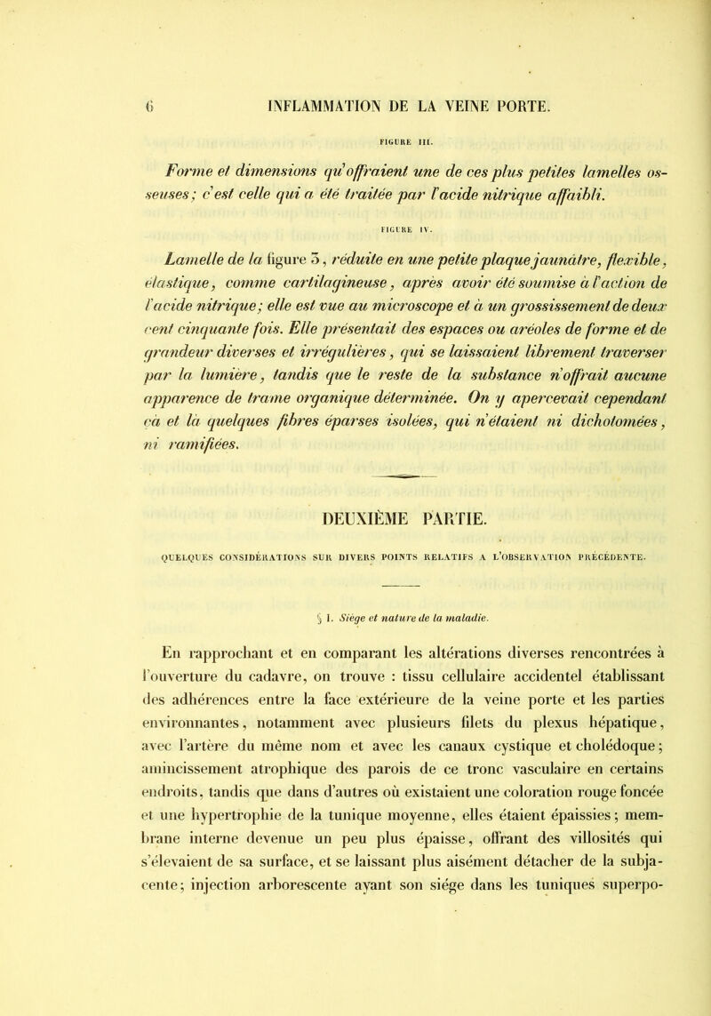 FIGLUE ni. Forme et dimemions qu offraient une de ces plus petites lamelles os- seuses; c est celle qui a, été traitée par l’acide nitrique affaibli. FIGlliE IV. Lamelle de la figure o, réduite en une petite plaque jaunâtre, flexible, élastique, comme cartilagineuse, après avoir été soumise à l'action de l'acide nitrique; elle est vue au microscope et à un grossissement de deux cent cinquante fois. Elle présentait des espaces ou aréoles de forme et de grandeur diverses et irrégulières, qui se laissaient librement traverser par la lumière, tandis que le reste de la substance n'offrait aucune apparence de trame organique déterminée. On y apercevait cependant çà et là quelques fibres éparses isolées, qui n étaient ni dichotomées, ni ramifiées. DEUXIÈME PARTIE. QUELQUES CONSIDÉRATIONS SUR DIVERS POINTS RELATIFS A L’OBSEKVATION PRÉCÉDENTE. 5 I. Siège et nature de la maladie. En rapprochant et en comparant les altérations diverses rencontrées à l’ouverture du cadavre, on trouve : tissu cellulaire accidentel établissant (les adhérences entre la face extérieure de la veine porte et les parties environnantes, notamment avec plusieurs filets du plexus hépatique, avec l’artère du même nom et avec les canaux cystique et cholédoque ; amincissement atrophique des parois de ce tronc vasculaire en certains endroits, tandis qiie dans d’autres où existaient une coloration rouge foncée et une hypertrophie de la tunique moyenne, elles étaient épaissies; mem- brane interne devenue un peu plus épaisse, offrant des villosités qui s’élevaient de sa surface, et se laissant plus aisément détacher de la subja- cente; injection arborescente ayant son siège dans les tuniques superpo-