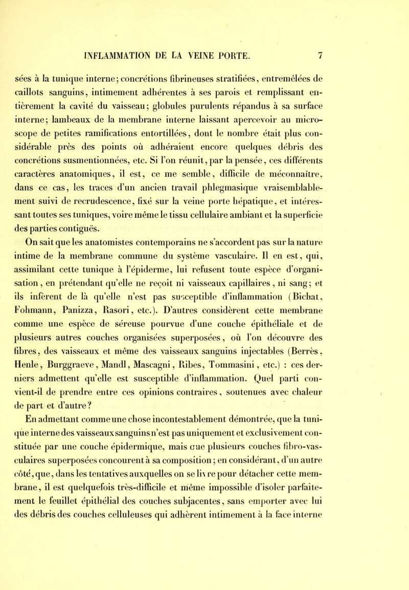 sées à la tunique interne ; concrétions fibrineuses stratifiées, entremêlées de caillots sanguins, intimement adhérentes à ses parois et remplissant en- tièrement la cavité du vaisseau; globules purulents répandus à sa surface interne; lambeaux de la membrane interne laissant apercevoir au micro- scope de petites ramifications entortillées, dont le nombre était plus con- sidérable près des points où adhéraient encore quelques débris des concrétions susmentionnées, etc. Si Ton réunit, par la pensée, ces différents caractères anatomiques, il est, ce me semble, dilficile de méconnaître, dans ce cas, les traces d’un ancien travail phlegmasique vraisemblable- ment suivi de recrudescence, fixé sur la veine porte hépatique, et intéres- sant toutes ses tuniques, voire même le tissu cellulaire ambiant et la superficie des parties contiguës. On sait que les anatomistes contemporains ne s’accordent pas sur la nature intime de la membrane commune du système vasculaire. Il en est, qui, assimilant cette tunique à l’épiderme, lui refusent toute espèce d’organi- sation , en prétendant qu’elle ne reçoit ni vaisseaux capillaires , ni sang ; et ils infèrent de là quelle n’est pas susceptible d’inflammation (Bichat, Fohmaun, Panizza, Rasori, etc.). D’autres considèrent cette membrane comme une espèce de séreuse pourvue d’une couche épithéliale et de plusieurs autres couches organisées superposées, où l’on découvre des fibres, des vaisseaux et même des vaisseaux sanguins injectables (Berrès, Henle, Burggraeve, Mandl, Mascagni, Pdbes, Tommasini, etc.) : ces der- niers admettent qu’elle est susceptible d’inflammation. Quel parti con- vient-il de prendre entre ces opinions contraires, soutenues avec chaleur de part et d’autre ? En admettant comme une chose incontestablement démontrée, que la tuni- que interne des vaisseaux sanguins n’est pas uniquement et exclusivement con- stituée par une couche épidermique, mais eue plusieurs couches fibro-vas- culaires superposées concourent à sa composition ; en considérant, d’un autre côté, que, dans les tentatives auxquelles on se liv re pour détacher cette mem- brane, il est quelquefois très-difficile et même impossible d’isoler parfaite- ment le feuillet épithélial des couches subjacentes, sans emporter avec lui des débris des couches celluleuses qui adhèrent intimement à la face interne