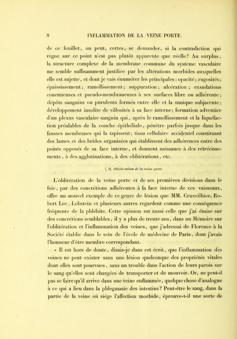 de ce feuillet, on peut, certes,- se demander, si la contradiction qui règne sur ce point n’est pas plutôt apparente que réelle? Au surplus, la structure complexe de la membrane commune du système vasculaire me semble suffisamment justifiée par les altérations morbides auxquelles elle est sujette, et dont je vais énumérer les principales : opacité; rugosités; épaississement ; ramollissement ; suppuration ; ulcération ; exsudations couenneuses et pseudo-membraneuses k ses surfaces libre ou adhérente ; dépôts sanguins ou purulents formés entre elle et la tunique subjacente ; développement insolite de villosités à sa face interne; formation adventice d’un plexus vasculaire sanguin qui, après le ramollissement et la liquéfac- tion préalables de la couche épithéliale, pénètre parfois jusque dans les fausses membranes qui la tapissent; tissu cellulaire accidentel constituant des lames et des brides organisées qui établissent des adhérences entre des points opposés de sa face interne, et donnent naissance à des rétrécisse- ments, à des agglutinations, à des oblitérations, etc. § II. Oblitération de la veine porte. L’oblitération de la veine porte et de ses premières divisions dans le foie, par des concrétions adhérentes à la face interne de ces vaisseaux, offre un nouvel exemple de ce genre de lésion que MM. Cruveilhier, Ro- bert Lee, Lobstein et plusieurs autres regardent comme une conséquence fréquente de la phlébite. Cette opinion est aussi celle que j’ai émise sur des concrétions semblables, il y a plus de trente ans, dans un Mémoire sur l’oblitération et l’inflammation des veines, que j’adressai de Florence à la Société établie dans le sein de l’école de médecine de Paris, dont j’avais l’honneur d’être membre correspondant. « Il est hors de doute, disais-je dans cet écrit, que l’inflammation des veines ne peut exister sans une lésion quelconque des propriétés vitales dont elles sont pourvues, sans un trouble dans l’action de leurs parois sur le sang quelles sont chargées de transporter et de mouvoir. Or, ne peut-il pas se faire qu’il arrive dans une veine enflammée, quelque chose d’analogue à ce qui a lieu dans la phlegmasie des intestins ? Peut-être le sang, dans la partie de la veine où siège l’affection morbide, éprouve-t-il une sorte de