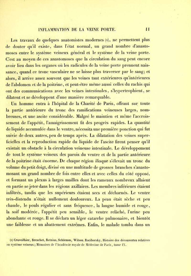 Les travaux de quelques anatomistes modernes (i), ne permettent plus de douter qu’il existe, dans l’état normal, un grand nombre d’anasto- moses entre le système veineux général et le système de la veine porte. C’est au moyen de ces anastomoses que la circulation du sang peut encore avoir lieu dans les organes où les radicules de la veine porte prennent nais- sance , quand ce tronc vasculaire ne se laisse plus traverser par le sang ; et alors, il arrive assez souvent que les veines tant extérieures qu’intérieures de l’abdomen et de la poitrine, et peut-être même aussi celles du rachis qui ont des communications avec les veines intestinales, s’hypertrophient, se dilatent et se développent d’une manière remarquable. Un homme entra à l’hôpital de la Charité de Paris, offrant sur toute la partie antérieure du tronc des ramifications veineuses larges, nom- breuses, et une ascite considérable. Malgré le maintien et meme l’accrois- sement de l’appétit, l’amaigrissement fit des progrès rapides. La quantité de liquide accumulée dans le ventre, nécessita une première ponction qui fut suivie de deux autres, peu de temps après. La dilatation des veines super- ficielles et la reproduction rapide du liquide de l’ascite firent penser qu’il existait un obstacle à la circulation veineuse intestinale. Le développement de tout le système veineux des parois du ventre et de la partie antérieure de la poitrine était énorme. De chaque région iliaque s’élevait un tronc du volume du petit doigt, divisé en une multitude de grosses branches s’anasto- mosant un grand nombre de fois entre elles et avec celles du côté opposé, et formant un plexus à larges mailles dont les rameaux nombreux allaient en partie se jeter dans les régions axillaires. Les membres inférieurs étaient infiltrés, tandis que les supérieurs étaient secs et décharnés. Le ventre très-distendu n’était nullement douloureux. La peau était sèche et peu chaude, le pouls régulier et sans fréquence, la langue humide et rouge, la soif modérée, l’appétit peu sensible, le ventre relâché, l’urine peu abondante et rouge. Il se déclara un léger catarrhe pulmonaire, et bientôt une faiblesse et un abattement extrêmes. Enfin, le malade tomba dans un (i) Cruveilhier, Breschet, Retzius, Schlemm, Wilson. Raciborsky, Histoire des découvertes relatives