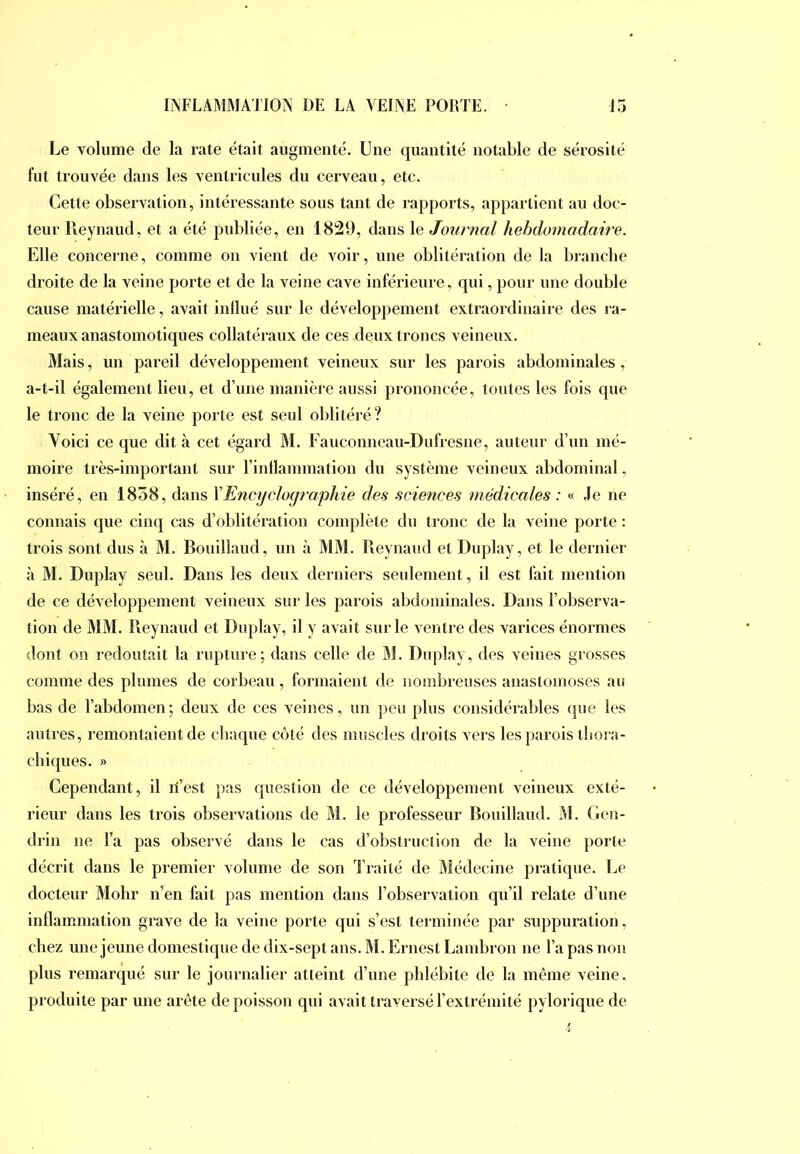 Le volume de la rate était augmenté. Une quantité notable de sérosité fut trouvée dans les ventricules du cerveau, etc. Cette observation, intéressante sous tant de rapports, appartient au doc- teur Reynaud, et a été publiée, en 1829, dans le Journal hebdomadaire. Elle concerne, comme on vient de voir, une oblitération de la branche droite de la veine porte et de la veine cave inférieure, qui, pour une double cause matérielle, avait inllué sur le développement extraordinaire des i‘a- meaux anastomotiques collatéraux de ces deux troncs veineux. Mais, un pareil développement veineux sur les parois abdominales, a-t-il également lieu, et d’une manière aussi prononcée, toutes les fois que le tronc de la veine porte est seul oblitéré? Voici ce que dit à cet égard M. Fauconneau-Dufresne, auteur d’un mé- moire très-important sur l’inllammation du système veineux abdominal, inséré, en 1858, dans \Encyclogiaphie des sciences médicales : « ,1e ne connais que cinq cas d’oblitération complète du tronc de la veijie porte : trois sont dus à M. Bouillaud, un à MAI. Reynaud et Duplay, et le dernier <à M. Duplay seul. Dans les deux derniers seulement, il est fait mention de ce développement veineux sur les parois abdominales. Dans l’observa- tion de AlAI. Reynaud et Duplay, il y avait sur le ventre des varices énormes dont on redoutait la rupture; dans celle de Al. Duplay, des veines grosses comme des plumes de corbeau, formaient de nombreuses anastomoses au bas de l’abdomen; deux de ces veines, un peu plus considérables que les autres, remontaient de chaque côté des muscles droits vers les parois tbora- cbiques. » Cependant, il ri’est pas question de ce développement veineux exté- rieur dans les trois observations de Al. le professeur Rouillaud. Al. Gen- drin ne Ta pas observé dans le cas d’obstruction de la veine porte décrit dans le premier volume de son l’raité de Alédecine pratique. Le docteur Alolir n’en fait pas mention dans l’observation qu’il relate d’une inflammation grave de la veine porte qui s’est terminée par suppuration, chez une jeune domestique de dix-sept ans. Al. Ernest Lambron ne Ta pas non plus remarqué sur le journalier atteint d’une phlébite de la même veine, produite par une arête de poisson qui avait traversé l’extrémité pylorique de