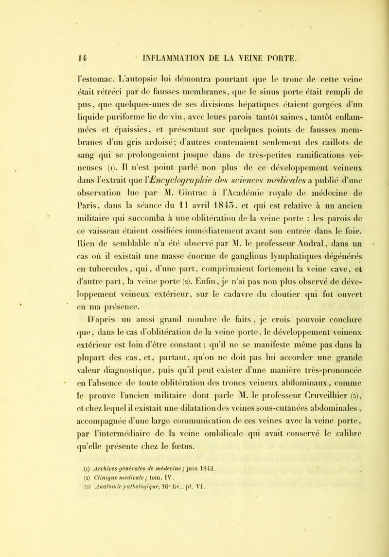 l’estomac. L’autopsie lui démontra pourtant que le tronc de cette veine était rétréci par de fausses membranes, que le sinus porte était rempli de pus, que quelques-unes de ses divisions hépatiques étaient gorgées d’iiii liquide puriforme lie de vin, avec leurs parois tantôt saines, tantôt enflam- mées et épaissies, et présentant sur quelques points de fausses mem- branes d’un gris ardoisé; d’autres contenaient seulement des caillots de sang qui se prolongeaient jusque dans de très-petites ramifications vei- neuses (i). Il n’est point parlé non plus de ce développement veineux dans l’extrait que YEncyclographie des sciences médicales a publié d’une observation lue par M. Gintrac à l’Académie royale de médecine de Paris, dans la séance du 11 avril 1843, et qui est relative à un ancien militaire qui succomba à une oblitération de la veine porte : les parois de ce vaisseau étaient ossifiées immédiatement avant son entrée dans le foie. Rien de semblable n’a été observé par M. le professeur Andral, dans un cas où il existait une masse énorme de ganglions lymphatiques dégénérés en tubercules, qui, d’une part, comprimaient fortement la veine cave, et d’antre part, la veine porte (2). Enfin, je n’ai pas non plus observé de déve- loppement veineux extérieur, sur le cadavre du cloutier qui fut ouvert en ma présence. D’après un aussi grand nombre de faits , je crois pouvoir conclure que, dans le cas d’oblitération de la veine porte, le développement veineux extérieur est loin d’être constant ; qu’il ne se manifeste même pas dans la plupart des cas, et, partant, qu’on ne doit pas lui accorder une grande valeur diagnostique, puis qu’il peut exister d’une manière très-prononcée en l’absence de toute oblitération des troncs veineux abdominaux, comme le prouve l’ancien militaire dont parle M. le professeur Cruveilhier (5), et chez lequel il existait une dilatation des veines sous-cutanées abdominales , accompagnée d’une large communication de ces veines avec la veine porte, par l’intermédiaire de la veine ombilicale qui avait conservé le calibre qu’elle présente chez le fœtus. (1) Archives générales de médecine ; ]\i\n 1S42. (2) Clinique médicale ; tom. IV. (3) Anatomie pathologique, 16' liv.. pl. VI.