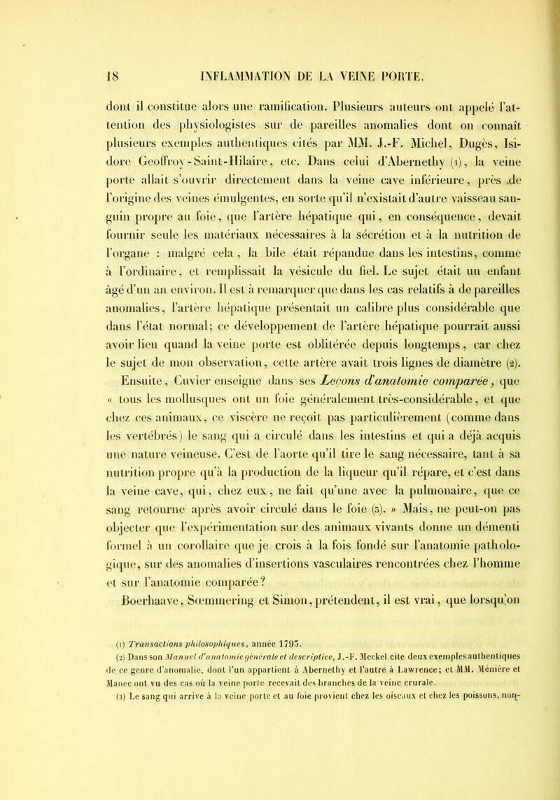 donl il constitue alors une rainilication. Plusieurs auteurs ont appelé l’at- tenlion des physiologistes sur de pareilles anomalies dont on connaît plusieurs exemples autlienlicpies cités par MM. J.-F. Michel, Dngès, Isi- dore Geoffroy - Saint-lïilaire, etc. Dans celui d’Ahernethy (i), la veine porte allait s’ouvrir directement dans la veine cave inférieure, près .de l’origine des veines émulgentes, en sorte qu’il n’existait d’autre vaisseau san- guin propre an foie, que l’artère liépati(|iie qui, en conséquence, devait fournir seule les matériaux nécessaires à la sécrétion et à la nutrition de l’organe : malgré cela , la hile était répandue dans les intestins, comme à l’ordinaire, et remplissait la vésicule du fiel. Le sujet était un enfant âgé d’un an environ. Il est à remarquer que dans les cas relatifs à de pareilles anomalies, l’artère liépatique présentait un calibre plus considérable que dans l’état normal; ce développement de l’artère hépatique pourrait aussi avoir lieu quand la veine porte est oblitérée depuis longtemps, car chez le sujet de mon observation, celte artère avait trois lignes de diamètre (2). Ensuite, Cuvier enseigne dans ses Leçons danatomie comparée, que « tous les mollusques ont un foie généralement très-considérable, et que chez ces animaux, ce viscère ne reçoit pas particnlièrement (comme dans les vertébrés ) le sang qui a circulé dans les intestins et qui a déjà acquis une nature veineuse. C’est de l’aorte qu’il tire le sang nécessaire, tant à sa nutrition propre qu’à la production de la liqueur qu’il répare, et c’est dans la veine cave, qui, chez eux, ne fait qu’une avec la pulmonaire, que ce sang retourne après avoir circulé dans le foie (5). » Mais, ne peut-on pas objecter que l’expérimentation sur des animaux vivants donne un démenti lorinel à un corollaire que je crois à la fois fondé sur l’anatomie patholo- gique, sur des anomalies d’insertions vasculaires rencontrées chez l’homme et sur ranalomie comparée? Boerhaave, Sœnnnering et Simon, prétendent, il est vrai, que lorsqu(on (1) Transactions philosophiques, année 1795. (2) Dans son Manuel d'anatomie générale et descriptive, J.-F. Meckel cite deux exemples authentiques de ce genre d’anomalie, dont l’un appartient à Abernethy et l’autre à Lawrence; et MM. Méniére et Manec ont vu des cas où la veine poric recevait des hraiiches de la veine crurale. (3) Le sang qui arrive à la veine porte et au foie provient chez les oiseaux et chez les poissons, non-