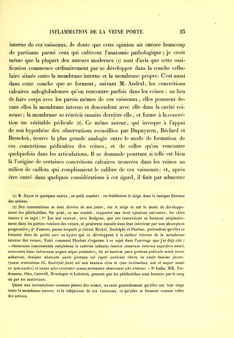 interne de ces vaisseaux. Je doute que cette opinion ait encore beaucoup de partisans parmi ceux qui cultivent l’anatomie pathologique ; je crois même que la plupart des auteurs modernes (i) sont d’avis que cette ossi- fication commence ordinairement par se développer dans la couche cellu- laire située entre la membrane interne et la membrane propre. C’est aussi dans cette couche que se forment, suivant, M. Andral, les concrétions calcaires sub-globuleuses qu’on rencontre parfois dans les veines : au lieu de faire corps avec les parois mêmes de ces vaisseaux, elles poussent de- vant elles la membrane interne et descendent avec elle dans la cavité vei- neuse ; la membrane se rétrécit ensuite derrière elle, et forme à la concré- tion un véritable pédicule (2). Ce même auteur, qui invoque à l’appui de son hypothèse des observations recueillies par Dupuytren, Béclard et Brescliet, trouve la plus grande analogie entre le mode de formation de ces concrétions pédiculées des veines, et de celles qu’on rencontre quelquefois dans les articulations. 11 se demande pourtant si telle est bien là l’origine de certaines concrétions calcaires trouvées dans les veines au milieu de caillots qui remplissaient le calibre de ces vaisseaux; et, après être entré dans quelques considérations à cet égard, il finit par admettre (1) M. Rayer et quelques autres, en petit nombre , en établissent le siège dans la tunique fibreuse des artères. (2) Des contestations se sont élevées de nos jours, sur le siège et sur le mode de développe- ment des phlébolithes. On peut, ce me semble, rapporter aux trois opinions suivantes, les idées émises à ce sujet: 1“ Les uns croient, avec Hodgson, que ces concrétions se forment originaire- ment dans les parties voisines des veines, et pénètrent ensuite dans leur intérieur par une absorption progressive; 2 d’autres, parmi lesquels je citerai Meckel, Rudolphi et Phæbus, prétendent qu’elles se forment dans de petits sacs ou kystes qui se développent à la surface externe de la membrane interne des veines. Voici comment l’hæbus s’exprime à ce sujet dans l’ouvrage que j’ai déjà cité : it Slatuemus concrementa subglobosa in externa (adnata) tunicœ venarum internœ superficie nasci, crescentia hanc introrsum urgere atque protudere, ita ut tandem pars protusa pedicuio modo tenui adhœreat, denique absorpta parte protusa vel rupto pedicuio libéra in vasis luniine jacere. Quant sentenliam III. Rudolphi fovet, uti non tantum olim in ejus lectionibus, sed et nuper modo ex ipso audioi; et casus adeo evidenter ipsam probantes observasse sibi videtur, » 3® Enfin, MM. Tie- demann, Otto, Carsvell, Ileusinger et Lobstein, pensent que les phlébolithes sont formées par le sang ou par ses matériaux. Quant aux incrustations osseuses planes des veines, on croit généralement qu’elles ont leur siège entre la membrane interne et la subjacente de ces vaisseaux, et qu’elles se forment comme celles des artères.