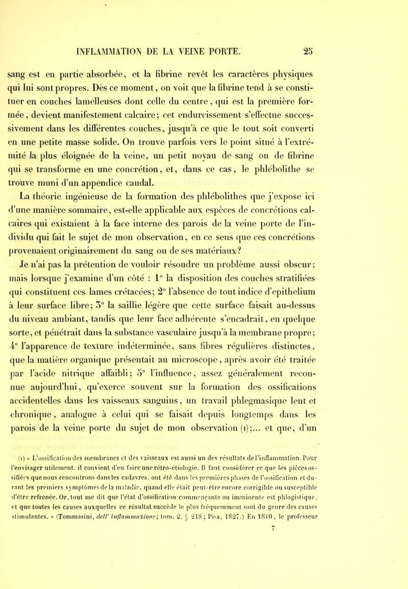 sang est en partie absorbée, et la fibrine revêt les caractères physiques qui lui sont propres. Dès ce moment, on voit que la fibrine tend à se consti- tuer en couches lamelleuses dont celle du centre, qui est la première for- mée , devient manifestement calcaire ; cet endurcissement s’effectue succes- sivement dans les différentes couches, jusqu’à ce que le tout soit converti en une petite masse solide. On trouve parfois vers le point situé à l’extré- mité la plus éloignée de la veine, un petit noyau de sang ou de fibrine qui se transforme en une concrétion, et, dans ce cas, le phlébolithe se trouve muni d’un appendice caudal. La théorie ingénieuse de la formation des phiébolithés que j’expose ici d’une manière sommaire, est-elle applicable aux espèces de concrétions cal- caires qui existaient à la face interne des parois de la veine porte de l’in- dividu qui fait le sujet de mon observation, en ce sens que ces concrétions provenaient originairement du sang ou de ses matériaux? Je n’ai pas la prétention de vouloir résoudre un problème aussi obscur ; mais lorsque j’examine d’un côté : 1“ la disposition des couches stratifiées qui constituent ces lames crétacées; 2“ l’absence de tout indice d’epithelium à leur surface libre; 5'* la saillie légère que cette surface faisait au-dessus du niveau ambiant, tandis que leur face adhérente s’encadrait, en quelque sorte, et pénétrait dans la substance vasculaire jusqu’à la membrane propre; 4“ l’apparence de texture indéterminée, sans fibres régulières distinctes, que la matière organique présentait au microscope, après avoir été traitée par l’acide nitrique affaibli ; 5° l’influence, assez généralement recon- nue aujourd’hui, qu’exerce souvent sur la formation des ossifications accidentelles dans les vaisseaux sanguins, un travail phlegmasique lent et chronique, analogue à celui qui se faisait depuis longtemps dans les parois de la veine porte du sujet de mon observation (i);... et que, d’un (i) « I/ossificnlioii des membranes et des vaisseaux est aussi un des résultats de ritiflammation. Pour l'envisager utilement, il convient d’en faire une rétro-étiologie. Il faut considérer ce que les pièces os- sifiées que nous rencontrons dansles cadavres, ont été dans les premières phases de l'ossification et du- rant les premiers symptômes de la maladie, quand elle était peut-être encore corrigible ou susceptible il’èlre refrénée. Or, tout me dit que l’état d’ossification commençante ou imminente est phlogistique, et que toutes les causes auxquelles ce résultat succède le pins fréquemment sont du genre des causes stimulantes. >> (Tommasini, dell’ inflammazione; tom. 2, § 218; Pisa, 1827.) En 1810, le professeur