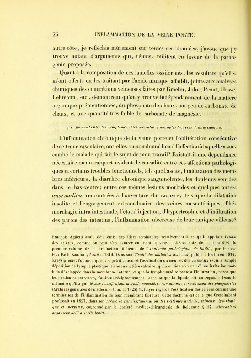 autre côté, je réfléchis mûrement sur toutes ces données, j’avoue que j’y trouve autant d’arguments qui, réunis, militent en faveur de la patho- génie proposée. Quant à la composition de ces lamelles ossiformes, les résultats qu’elles m’ont offerts en les traitant par l’acide nitrique affaibli, joints aux analyses chimiques des concrétions veineuses faites par Gmelin, John, Prout, fiasse, I^ehmann, etc., démontrent qu’on y trouve indépendamment de la matière organique prémentionnée, du phosphate de chaux, un peu de carhonate de chaux, et une quantité très-faihle de carhonate de magnésie. § V. liap/jort entre les symptômes et les altérations morbides trouvées dans le cadavre. L’inflammation chronique de la veine porte et l’oblitération consécutive de ce tronc vasculaire, ont-elles ou non donné lieu à l’affection à laquelle a suc- combé le malade qui fait le sujet de mon travail? Existait-il une dépendance nécessaire ou un rapport évident de causalité entre ces affections pathologi- ques et certains troubles fonctionnels, tels que l’ascite, l’infiltration des mem- bres inférieurs, la diarrhée chronique sanguinolente, les douleurs sourdes dans le has-ventre; entre ces mêmes lésions morbides et quelques autres anormalilés rencontrées à l’ouverture du cadavre, tels que la dilatation insolite et l’engorgement extraordinaire des veines mésentériques, l’hé- morrhagie intra intestinale, l’état d’injection, d’hypertrophie et d’infiltration des parois des intestins, l’inflammation ulcéreuse de leur tunique villeuse? François Aglielli avait déjà émis des idées semblables relativement à ce qu’il appelait Litiasi des artères, comme on peut s’en assurer en lisant la vingt-septième note de la page 298 du premier volume de la traduction italienne de XAnatomie pathologique de Baillie, par le doc- teur Paolo Zannini; Venise, 1819. Dans son Traité des maladies du ccem/-, publié à Berlin en 1814, Kreysig émet l’opinioti que la « pétrification et l’ossification du cœur et des vaisseaux est une simple déposition de lymphe plastique, riche en matière calcaire, qui a eu lieu en vertu d’une irritation mor- bide développée dans la membrane interne, et que la lymphe susdite passe à l’induration, parce que les particules terreuses, s’attirent réciproquement, aussitôt que le liquide est en repos. «Dans le mémoire qu’il a publié sur l’ossification morbide considérée comme une terminaison des plilegmasies (Archivesgénérales de médecine, tom. 1,1823) M. Rayer regarde l’ossification des artères comme une terminaison de l’inflammation de leur membrane fibreuse. Cette doctrine est celle que Crescimbeni professait en 1827, dans son Mémoire sur Vinflammation des systèmes artériel, veineux, lymphati- que et nerveux, couronné par la Société médico-chirurgicale de Bologne; § 17. Alterazioni organiche dell’ arterite tenta.