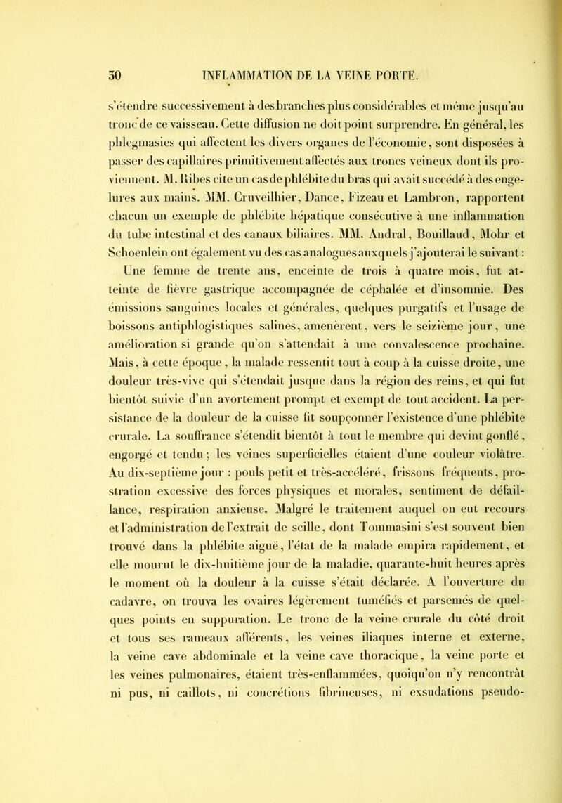 s’étendre successiYement à desbranclies plus considérables et inêine jusqu’au tronc de ce vaisseau. Cette diffusion ne doit point surprendre. En général, les pbleginasies qui affectent les divers organes de l’économie, sont disposées à passer des capillaires primitivement affectés aux troncs veineux dont ils pro- viennent. M. Ribes cite un cas de phlébite du bras qui avait succédé à des enge- lures aux mains. MM. Cruveilliier, Dance, Fizeau et Lambron, rapportent chacun un exemple de phlébite hépatique consécutive à une inflammation du tube intestinal et des canaux biliaires. MM. Andral, Bouillaud, Mohr et Schoenlein ont également vu des cas analogues auxquels j’ajouterai le suivant : Une femme de trente ans, enceinte de trois à quatre mois, fut at- teinte de lièvre gastrique accompagnée de céphalée et d’insomnie. Des émissions sanguines locales et générales, quelques purgatifs et l’usage de boissons antiphlogistiques salines, amenèrent, vers le seizième jour, une amélioration si grande qu’on s’attendait à une convalescence prochaine. Mais, à cette époque, la malade ressentit tout à coup à la cuisse droite, une douleur très-vive qui s’étendait jusque dans la région des reins, et qui fut bientôt suivie d’un avortement prompt et exempt de tout accident. La per- sistance de la douleur de la cuisse fit soupçonner l’existence d’une phlébite crurale. La souffrance s’étendit bientôt à tout le membre qui devint gonflé, engorgé et tendu ; les veines superficielles étaient d’une couleur violâtre. Au dix-septième jour : pouls petit et très-accéléré, frissons fréquents, pro- stration excessive des forces physiques et morales, sentiment de défail- lance, respiration anxieuse. Malgré le traitement auquel on eut recours et l’administration de l’extrait de scille, dont Tommasini s’est souvent bien trouvé dans la phlébite aiguë, l’état de la malade empira rapidement, et elle mourut le dix-huitième jour de la maladie, quarante-huit heures après le moment où la douleur à la cuisse s’était déclarée. A l’ouverture du cadavre, on trouva les ovaires légèrement tuméfiés et parsemés de quel- ques points en suppuration. Le tronc de la veine crurale du côté droit et tous ses rameaux afterents, les veines iliaques interne et externe, la veine cave abdominale et la veine cave thoracique, la veine porte et les veines pulmonaires, étaient très-enflammées, quoiqu’on n’y rencontrât ni pus, ni caillots, ni concrétions fibrineuses, ni exsudations pseudo-