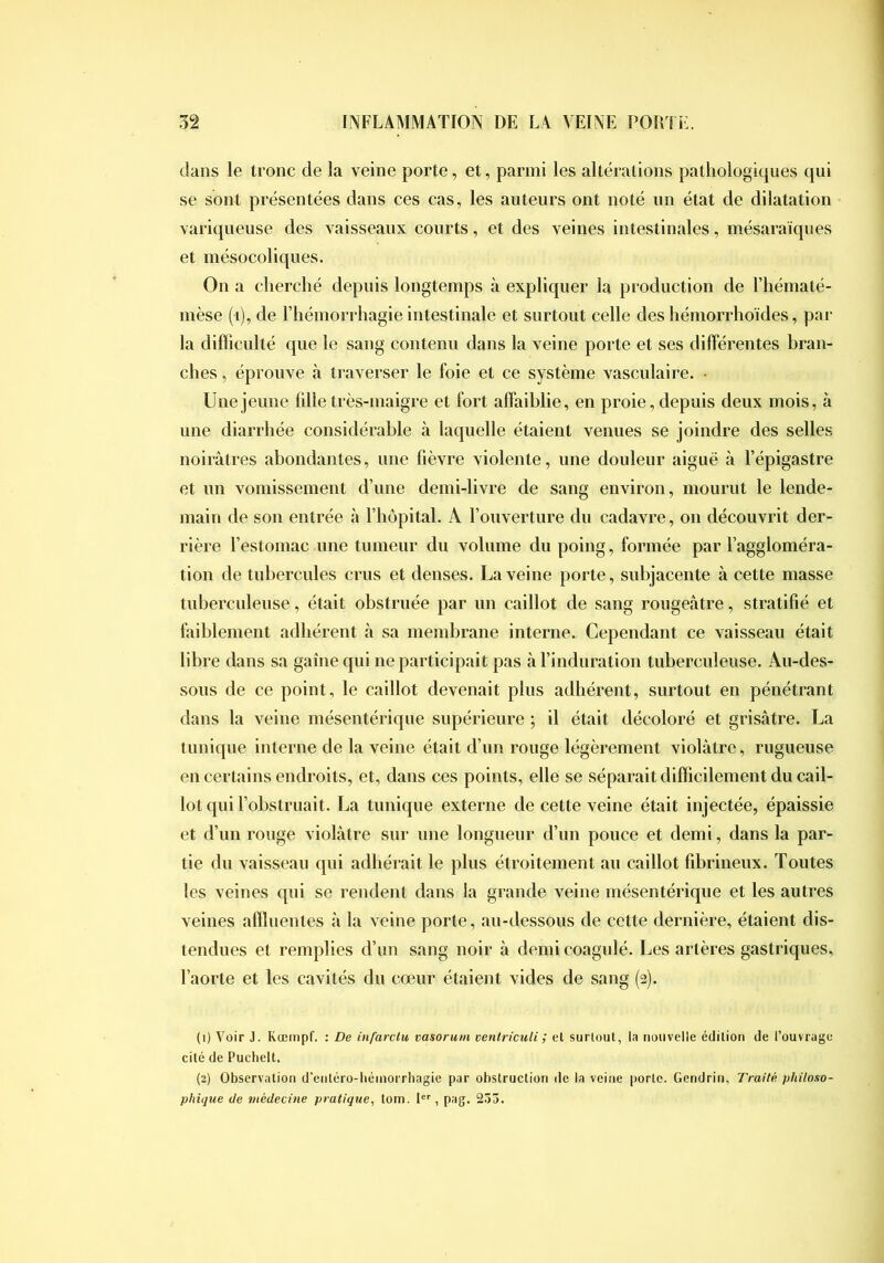 dans le tronc de la veine porte, et, parmi les altérations pathologiques qui se sont présentées dans ces cas, les auteurs ont noté un état de dilatation variqueuse des vaisseaux courts, et des veines intestinales, mésaraïques et mésocoliques. On a cherché depuis longtemps à expliquer la production de l’hématé- mèse (i), de riiémori hagie intestinale et surtout celle des liémorrhoïdes, par la difficulté que le sang contenu dans la veine porte et ses différentes bran- ches , éprouve à travei’ser le foie et ce système vasculaire. • Une jeune fille très-maigre et fort affaiblie, en proie, depuis deux mois, à une diarrhée considérable à laquelle étaient venues se joindre des selles noirâtres abondantes, une fièvre violente, une douleur aiguë à l’épigastre et un vomissement d’une demi-livre de sang environ, mourut le lende- main de son entrée à l’hôpitaL A l’ouverture du cadavre, on découvrit der- rière l’estomac une tumeur du volume du poing, formée par l’aggloméra- tion de tubercules crus et denses. La veine porte, subjacente à cette masse tuberculeuse, était obstruée par un caillot de sang rougeâtre, stratifié et faiblement adhérent à sa membrane interne. Cependant ce vaisseau était libre dans sa gaine qui ne participait pas à l’induration tuberculeuse. Au-des- sous de ce point, le caillot devenait plus adhérent, surtout en pénétrant dans la veine mésentérique supérieure ; il était décoloré et grisâtre. La tunique interne de la veine était d’un rouge légèrement violâtre, rugueuse en certains endroits, et, dans ces points, elle se séparait difficilement du cail- lot qui l’obstruait. La tunique externe de cette veine était injectée, épaissie et d’un rouge violâtre sur une longueur d’un pouce et demi, dans la par- tie du vaisseau qui adhérait le plus étroitement au caillot fibrineux. Toutes les veines qui se rendent dans la grande veine mésentérique et les autres veines affluentes â la veine porte, au-dessous de cette dernière, étaient dis- tendues et remplies d’un sang noir à demi coagulé. Les artères gastriques, l’aorte et les cavités du cœur étaient vides de sang (2). (1) Voir J. Kœrnpf. : De infarclu vasorutii ventriculi ; el surloul, la nouvelle édition de l’ouvrage cité de Puchelt. (2) Observation d'entéro-béinorrhagie par obstruction de la veine porte. Gendrin, Traité, philoao- phique de médecine pratique, tom. 1'^'', pag. 255.