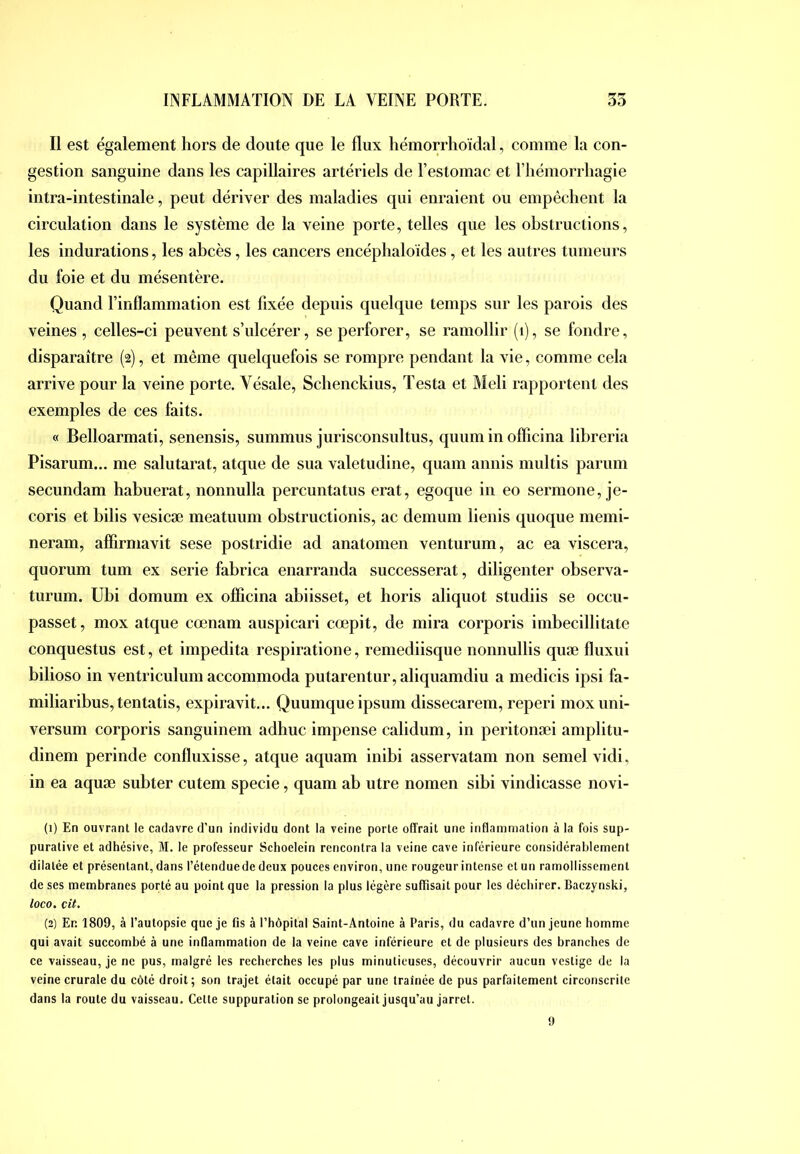 Il est également hors de doute que le flux hémorrlioïdal, comme la con- gestion sanguine dans les capillaires artériels de l’estomac et Tliémorrliagie intra-intestinale, peut dériver des maladies qui enraient ou empêchent la circulation dans le système de la veine porte, telles que les obstructions, les indurations, les ahcès, les cancers encéphaloides, et les autres tumeurs du foie et du mésentère. Quand l’inflammation est fixée depuis quelque temps sur les parois des veines , celles-ci peuvent s’ulcérer, se perforer, se ramollir (i), se fondre, disparaître (2), et même quelquefois se rompre pendant la vie, comme cela arrive pour la veine porte. Vésale, Schenckius, Testa et Meli rapportent des exemples de ces faits. « Belloarmati, senensis, summus jurisconsultus, quum in olficina libreria Pisarum... me salutarat, atque de sua valetudine, quam annis multis parum secundam habuerat, nonnulla percuntatus erat, egoque in eo sermone, je- coris et bilis vesicæ meatuum obstructionis, ac demum lienis quoque memi- neram, aflirmavit sese postridie ad anatomen venturum, ac ea viscera, quorum tum ex sérié fabrica enarranda successerat, diligenter observa- turum. Ubi domum ex ofiicina abiisset, et horis aliquot studiis se occu- passet, mox atque cœnam auspicari cœpit, de mira corporis imbecillitate conquestus est, et impedita respiratione, remediisque nonnullis quæ fluxui bilioso in ventriculum accommoda putarentur,aliquamdiu a medicis ipsi fa- miliaribus, tentatis, expiravit... Quumque ipsum dissecarem, reperi moxuni- versum corporis sanguinem adhuc impense calidum, in peritonæi amplitu- dinem perinde confluxisse, atque aquam inibi asservatam non semel vidi, in ea aquæ subter cutem specie, quam ab utre nomen sibi vindicasse novi- (1) En ouvrant le cadavre d’un individu dont la veine porte offrait une inflammation à la fois sup- purative et adhésive, M. le professeur Schoelein rencontra la veine cave inférieure considérablement dilatée et présentant, dans l’étenduede deux pouces environ, une rougeur intense et un ramollissement de ses membranes porté au point que la pression la plus légère suffisait pour les déchirer. Baczynski, loco. cit. (2) En 1809, à l’autopsie que je fis à l’hôpital Saint-Antoine à Paris, du cadavre d’un jeune homme qui avait succombé à une inQammation de la veine cave inférieure et de plusieurs des branches de ce vaisseau, je ne pus, malgré les recherches les plus minutieuses, découvrir aucun vestige de la veine crurale du côté droit; son trajet était occupé par une traînée de pus parfaitement circonscrite dans la route du vaisseau. Cette suppuration se prolongeait jusqu’au jarret. 9