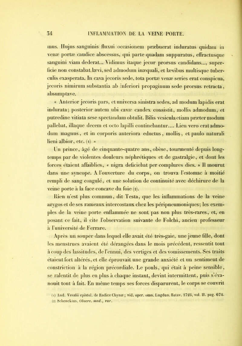 mus. Ilujiis sanguinis lliixiii occasionem præbuerat induratus quidam in veuæ portæ caudice abscessus, qui parte quadam suppuratus, effractusque saiiguini viam dederat... Vidimus itaque jecur prorsus candidans..., super- ficie non constabat.lævi, sed admodum inæqualiy et lævibus multisque tuber- culis exaspéra ta. In cava jecoris sede, tota portæ venæ sériés erat conspicua, jecoris nimirum substaiilia ab inferiori propaginum sede prorsus rétracta, absumptave. « Anterior jecoris pars, et imiversa sinistra sedes, ad modum lapidis erat indurata; posterior autem ubi cavæ caudex consistit, mollis admodum, et putredine vitiata sese spectandam obtulit. Bilis vesiculaetiam præter modum pallebat, iliaque decem et octo lapilli continebantur.... Lien vero erat admo- dum magnus, et in corporis anteriora eductus, mollir, et paulo naturali lieni albior, etc. (i) » Un prince, âgé de cinquante-quatre ans, obèse, tourmenté depuis long- temps par de violentes douleurs néphrétiques et de gastralgie, et dont les forces étaient affaiblies, « nigra deficiebat per complures dies. » Il mourut dans une syncope. A l’ouverture du corps, on trouva l’estomac à moitié rempli de sang coagulé, et une solution de continuité avec déchirure de la veine porte à la face concave du foie (2). Bien n’est plus commun, dit Testa, que les inflammations de la veine azygos et de ses rameaux intercostaux chez les péripneumoniques ; les exem- ples de la veine porte enflammée ne sont pas non plus très-rares, et, en posant ce fait, il cite l’observation suivante de Folcbi, ancien professeur à Tuiiiversité de Ferrare. Après un souper dans lequel elle avait été très-gaie, une jeune fille, dont les menstrues avaient été dérangées dans le mois précédent, ressentit tout à coup des lassitudes, de l’ennui, des vertiges et des vomissements. Ses traits étaient fort altérés, et elle éprouvait une grande anxiété et un sentiment de constriction à la région précordiale. Le pouls, qui était à peine sensible, se ralentit de plus en plus à chaque instant, devint intermittent, puis s’éva- nouit tout à fait. En même temps ses forces disparurent, le corps se couvrit (1) And. Vesalii epistol. de Radice Chynæ ; vid. oper. omn. Lugdun. Balav. 172», vol. II. pag. 674. (2) Schenckius, Observ. nied., rar.