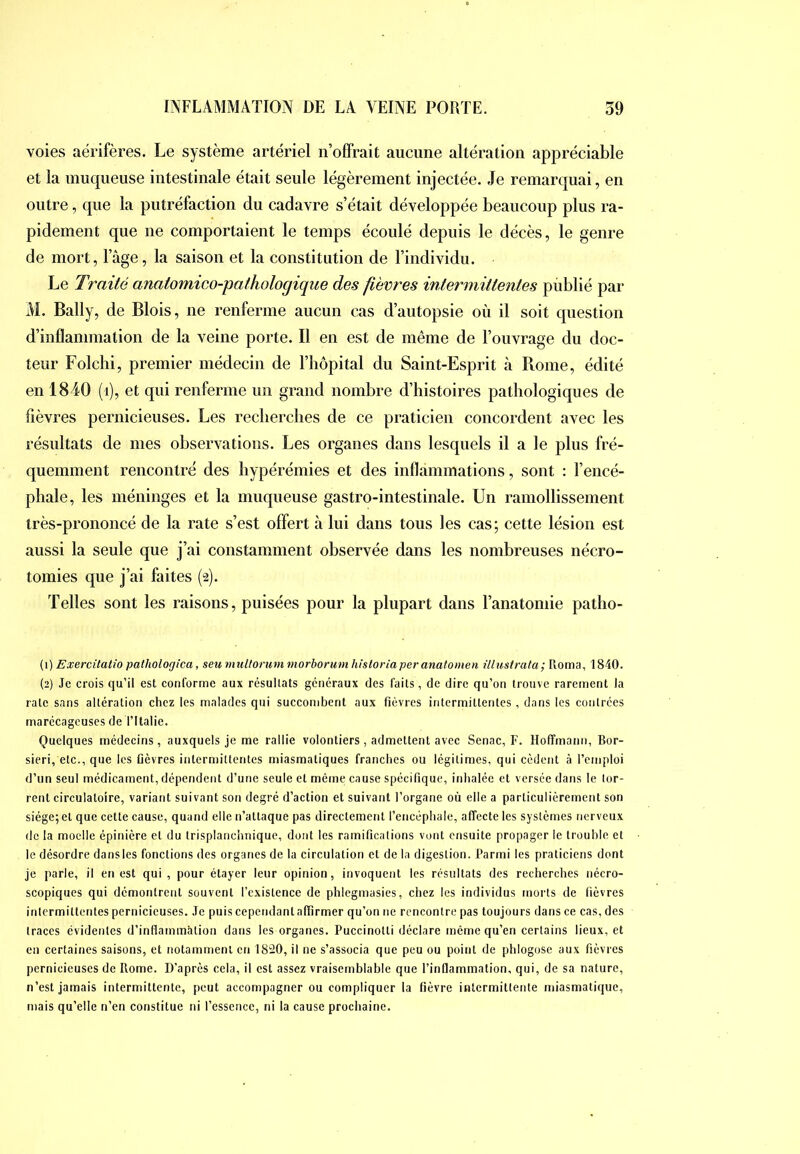 voies aérifères. Le système artériel n’offrait aucune altération appréciable et la muqueuse intestinale était seule légèrement injectée. Je remarquai, en outre, que la putréfaction du cadavre s’était développée beaucoup plus ra- pidement que ne comportaient le temps écoulé depuis le décès, le genre de mort, l’àge, la saison et la constitution de l’individu. Le Traité anatomico-pathologique des fièvres intermittentes pùblié par M. Bally, de Blois, ne renferme aucun cas d’autopsie où il soit question d’inflammation de la veine porte. Il en est de même de l’ouvrage du doc- teur Folchi, premier médecin de l’hôpital du Saint-Esprit à Rome, édité en 1840 (i), et qui renferme un grand nombre d’histoires pathologiques de fièvres pernicieuses. Les recherches de ce praticien concordent avec les résultats de mes observations. Les organes dans lesquels il a le plus fré- quemment rencontré des hypérémies et des inflammations, sont : l’encé- phale, les méninges et la muqueuse gastro-intestinale. Un ramollissement très-prononcé de la rate s’est offert à lui dans tous les cas; cette lésion est aussi la seule que j’ai constamment observée dans les nombreuses nécro- tomies que j’ai faites (2). Telles sont les raisons, puisées pour la plupart dans l’anatomie patho- (1) Exercitatio pathologica, seu muUorum viorbormn hisloriaperanatomen üimtmta; Roma, 1840. (2) Je crois qu’il est conforme aux résultats généraux des faits, de dire qu’on trouve rarement la rate sans altération chez les malades qui succombent aux fièvres intermittentes, dans les contrées marécageuses de l’Italie. Quelques médecins, auxquels je me rallie volontiers, admettent avec Senac, F. Hoffmann, Bor- sieri, etc., que les fièvres intermittentes miasmatiques franches ou légitimes, qui cèdent à l’emploi d’un seul médicament, dépendent d’une seule et même cause spécifique, inhalée et versée dans le tor- rent circulatoire, variant suivant son degré d’action et suivant l’organe où elle a particulièrement son siège; et que cette cause, quand elle n’attaque pas directement l’encéphale, affecte les systèmes nerveux de la moelle épinière et du trisplanchnique, dont les ramifications vont ensuite propager le trouble et le désordre dansles fonctions des organes de la circulation et de la digestion. Parmi les praticiens dont je parle, il en est qui, pour étayer leur opinion, invoquent les résultats des recherches nécro- scopiques qui démontrent souvent l’existence de phlegmasies, chez les individus morts de fièvres intermittentes pernicieuses. Je puis cependant affirmer qu’on ne rencontre pas toujours dans ce cas, des traces évidentes d’inflammàtion dans les organes. Puccinotti déclare même qu’en certains lieux, et en certaines saisons, et notamment en 1820, il ne s’associa que peu ou point de phlogose aux fièvres pernicieuses de Rome. D’après cela, il est assez vraisemblable que l’inflammation, qui, de sa nature, n’est jamais intermittente, peut accompagner ou compliquer la fièvre intermittente miasmatique, mais qu’elle n’en constitue ni l’essence, ni la cause prochaine.