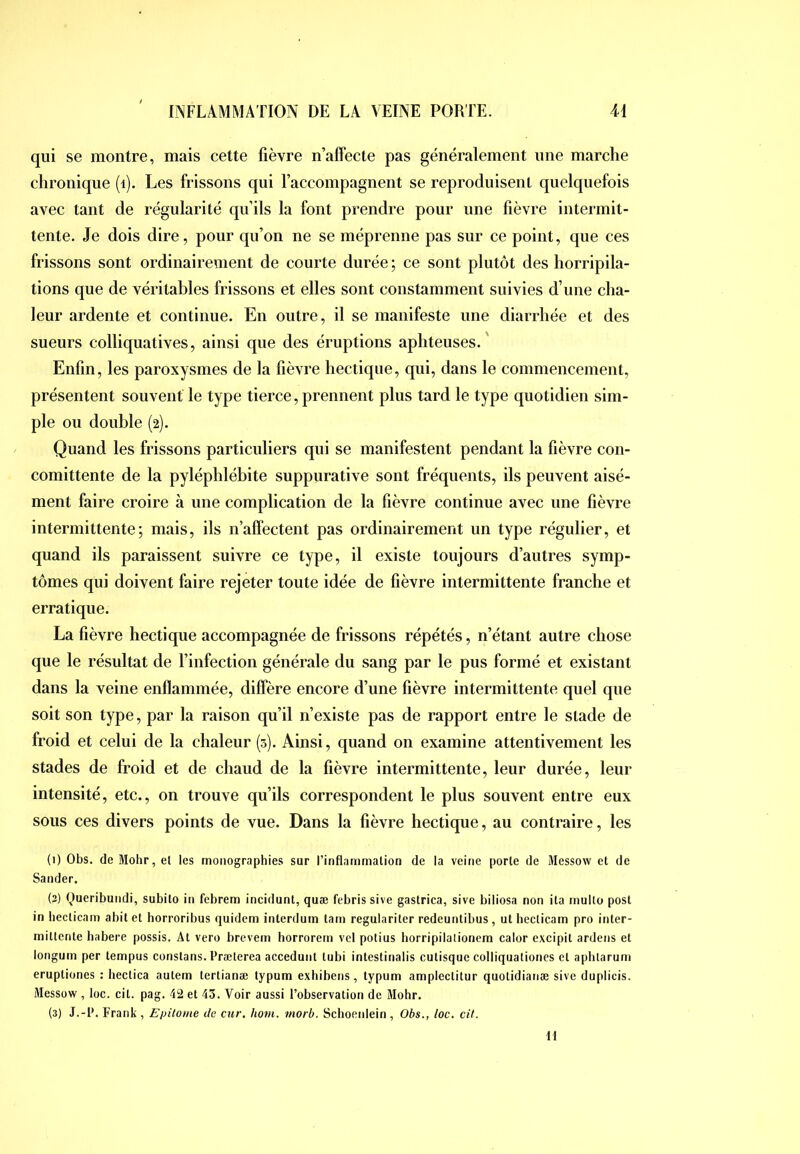 qui se montre, mais cette fièvre n’affecte pas généralement une marche chronique (i). Les frissons qui l’accompagnent se reproduisent quelquefois avec tant de régularité qu’ils la font prendre pour une fièvre intermit- tente. Je dois dire, ponr qu’on ne se méprenne pas sur ce point, que ces frissons sont ordinairement de courte durée ; ce sont plutôt des horripila- tions que de véritables frissons et elles sont constamment suivies d’une cha- leur ardente et continue. En outre, il se manifeste une diarrhée et des sueurs colliquatives, ainsi que des éruptions aphteuses.' Enfin, les paroxysmes de la fièvre hectique, qui, dans le commencement, présentent souvent le type tierce, prennent plus tard le type quotidien sim- ple ou double (2). Quand les frissons particuliers qui se manifestent pendant la fièvre con- comittente de la pyléphlébite snppurative sont fréquents, ils peuvent aisé- ment faire croire à une complication de la fièvre continue avec une fièvre intermittente; mais, ils n’affectent pas ordinairement un type régulier, et quand ils paraissent suivre ce type, il existe toujours d’autres symp- tômes qui doivent faire rejeter toute idée de fièvre intermittente franche et erratique. La fièvre hectique accompagnée de frissons répétés, n’étant autre chose que le résultat de l’infection générale du sang par le pus formé et existant dans la veine enflammée, diffère encore d’une fièvre intermittente quel que soit son type, par la raison qu’il n’existe pas de rapport entre le stade de froid et celui de la chaleur (5). Ainsi, quand on examine attentivement les stades de froid et de chaud de la fièvre intermittente, leur durée, leur intensité, etc., on trouve qu’ils correspondent le plus souvent entre eux sous ces divers points de vue. Dans la fièvre hectique, au contraire, les (i) Obs. de Mohr, et les monographies sur l’inflammation de la veine porte de Messow et de Sander. (3) Queribundi, subito in fcbrem incidunt, quæ febris sive gastrica, sive biliosa non ita multo post in becticam abilet horroribus quidem interdum tarn regulariter redeuntibus, ut hecticam pro inter- rnillenle habere possis, At vero brevem horrorem vel potius horripilalionem calor excipit ardens et longum per tempus constans. Præterea acceduiit tubi intestinalis cutisque colliquationes et aphtarum eruptiones : hectica autem tertianæ typum exhibens, typum amplectitur quotidianæ sive duplicis. Messow , loc. cil. pag. 42 et 43. Voir aussi l’observation de Mohr. (3) J.-P. Frank , Epilome de cur. hom. rnorb. Sclioetdein , Obs., loc. cil. Il
