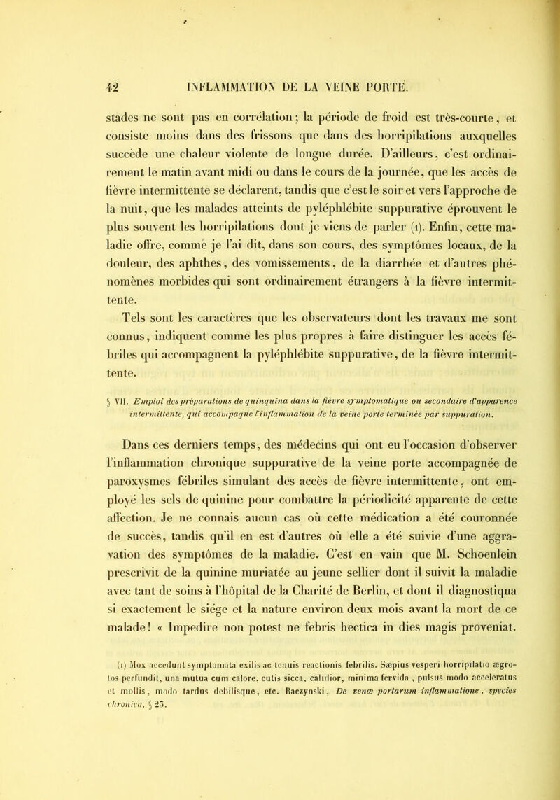 stades ne sont pas en corrélation *, la période de froid est très-courte, et consiste moins dans des frissons que dans des horripilations auxquelles succède une chaleur violente de longue durée. D’ailleurs, c’est ordinai- rement le matin avant midi ou dans le cours de la journée, que les accès de fièvre intermittente se déclarent, tandis que c’est le soir et vers l’approche de la nuit, que les malades atteints de pyléphlébite suppurative éprouvent le plus souvent les horripilations dont je viens de parler (i). Enfin, cette ma- ladie offre, comme je l’ai dit, dans son cours, des symptômes locaux, de la douleur, des aphthes, des vomissements, de la diarrhée et d’autres phé- nomènes morbides qui sont ordinairement étrangers à la fièvre intermit- tente. Tels sont les caractères que les observateurs dont les travaux me sont connus, indiquent comme les plus propres à faire distinguer les accès fé- briles qui accompagnent la pyléphlébite suppurative, de la fièvre intermit- tente. § VII. Emploi des préparations de quinquina dans la fièvre symptomatique ou secondaire d'apparence intermittente, qui accompagne l'inflammation de la veine porte terminée par suppuration. Dans ces derniers temps, des médecins qui ont eu l’occasion d’observer l’inflammation chronique suppurative de la veine porte accompagnée de paroxysmes fébriles simulant des accès de fièvre intermittente, ont em- ployé les sels de quinine pour combattre la périodicité apparente de cette affection. Je ne connais aucun cas où cette médication a été couronnée de succès, tandis qu’il en est d’autres où elle a été suivie d’une aggra- vation des symptômes de la maladie. C’est en vain que M. Schoenlein prescrivit de la quinine muriatée au jeune sellier dont il suivit la maladie avec tant de soins à l’hôpital de la Charité de Berlin, et dont il diagnostiqua si exactement le siège et la nature environ deux mois avant la mort de ce malade! « Impedire non potest ne febris hectica in dies magis proveniat. (i) Mox acccdunt syrnptotunla cxilis <ic tcnuis reaclioiiis febrilis. Sæpius vesperi borripilatio ægro- los perftmdit, una mutua cum calore, cutis sicca, calidior, minima fervida , pulsus modo acceleralus cl mollis, modo lardus dcbilisque, etc. Baczynski, De venæ porlarum inflammatione, species clironica, §2-3.