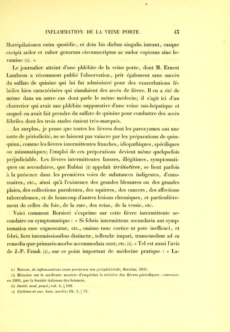 îîompilationes eiiim quotidie, et dein bis diebiis singulis intrant, easqiie excipit ardor et rubor genarum circumscriptus ac sudor copiosiis sine le- vamine (i). » Le journalier atteint d’une phlébite de la veine porte, dont M. Ernest Lambron a récemment publié l’observation, prit également sans succès du sulfate de quinine qui lui fut administré pour des exacerbations fé- briles bien caractérisées qui simulaient des accès de fièvre. Il en a été de même dans un autre cas dont parle le même médecin; il s’agit ici d’un charretier qui avait une phlébite suppurative d’une veine sus-hépatique et auquel on avait fait prendre du sulfate de quinine pour combattre des accès fébriles dont les trois stades étaient très-marqués. Au surplus, je pense que toutes les fièvres dont les paroxysmes ont une sorte de périodicité, ne se laissent pas vaincre par les préparations de quin- quina, comme les lièvres intermittentes franches, idiopathiques, spécifiques ou miasmatiques; l’emploi de ces préparations devient même quelquefois préjudiciable. Les fièvres intermittentes fausses, illégitimes, symptomati- ques ou secondaires, que Rubini (2) appelait irritiatives, se lient parfois à la présence dans les premières voies de substances indigestes, d’ento- zoaires, etc., ainsi qu’à l’existence des grandes blessures ou des grandes plaies, des collections purulentes, des squirres, des cancers, des affections tuberculeuses, et de beaucoup d’autres lésions chroniques, et particulière- ment de celles du foie, de la rate, des reins, de la vessie, etc. Voici comment Borsieri s’exprime sur cette fièvre intermittente se- condaire ou symptomatique : « Si febris intermittens secundaria aut symp- tomatica esse cognoscatur, etc., omisso tune cortice ut pote inefficaci, et febri, licet intermissionibus distinctæ, tollendæ impari, transeundum ad ea remedia quæ primario morbo accommodata sunt, etc. (3). » Tel est aussi l’avis de J.-P. ENank (4), sur ce point important de médecine pratique : « La- (1) Messow, de inflammatione vetiœ porlaruni seu prleplilebilide; Berolini, 18i I. (2) Mémoire sur la meilleure manière cl’empèciier la récidive des lièvres périodiques, couromié, en ISOo, par la Société italienne des Sciences. (3) Inslit. med. pract.;ve>\. 1,§ 109. (4) Epitome de ciir. Iioin. viorhis; lih. 1, § 43.