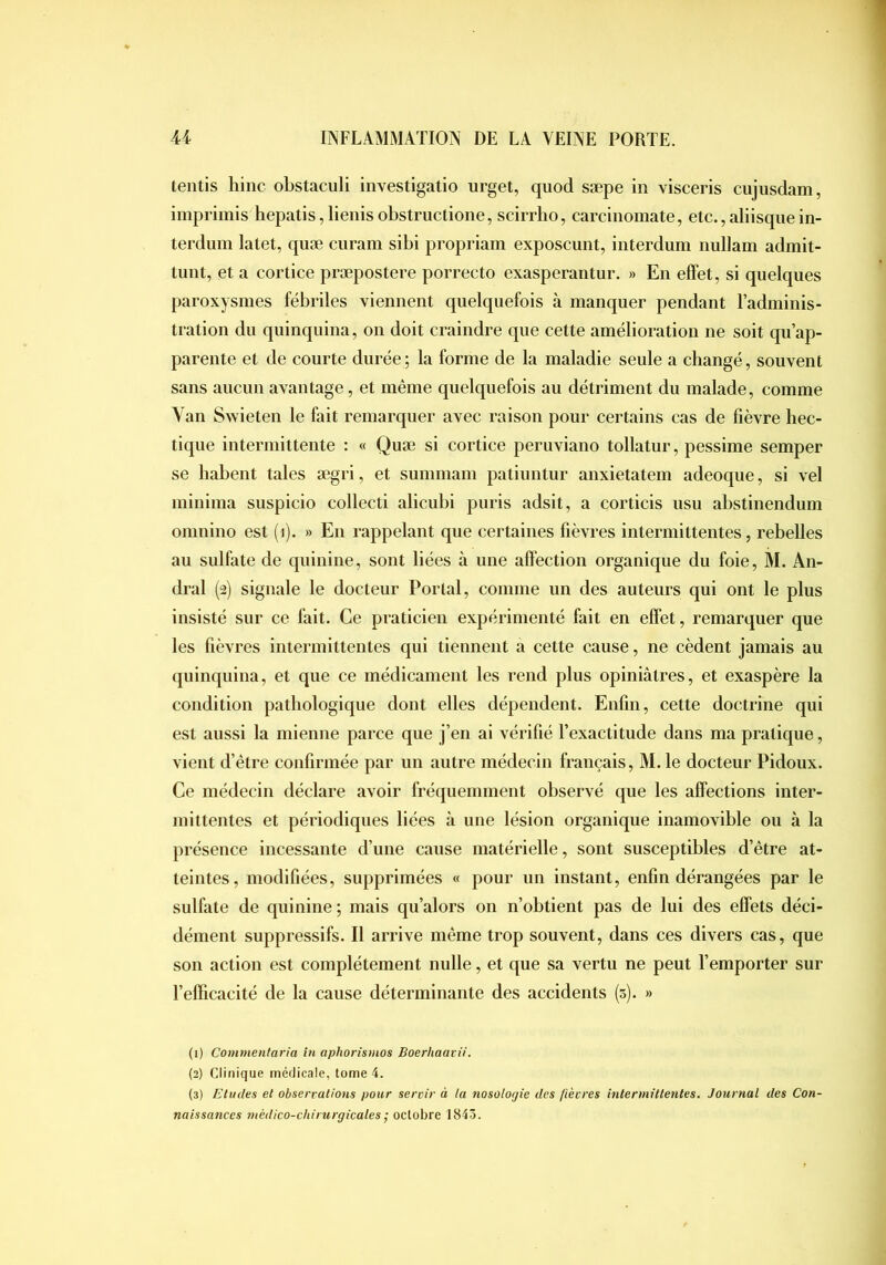 teiitis lîinc obstaculi investigatio urget, quod sæpe in visceris cujusdam, imprimis hepatis,Iienisobstructione, scirrho, carcinomate, etc.,aliisqiiein- terdum latet, quæ ciiram sibi propriam exposcunt, iiiterdum iiullam admit- tunt, et a cortice præpostere porrecto exasperantur. » En effet, si quelques paroxysmes fébriles viennent quelquefois à manquer pendant l’adminis- tration du quinquina, on doit craindre que cette amélioration ne soit qu’ap- parente et de courte durée; la forme de la maladie seule a changé, souvent sans aucun avantage, et même quelquefois au détriment du malade, comme Van Swieten le fait remarquer avec raison pour certains cas de fièvre hec- tique intermittente : « Quæ si cortice peruviano tollatur, pessime semper se habent taies ægri, et summam patiuntur anxietatem adeoque, si vel minima suspicio collecti alicubi puris adsit, a corticis usu abstinendum onmino est (i). » En rappelant que certaines fièvres intermittentes, rebelles au sulfate de quinine, sont liées à une affection organique du foie, M. An- dral (2) signale le docteur Portai, comme un des auteurs qui ont le plus insisté sur ce fait. Ce praticien expérimenté fait en effet, remarquer que les fièvres intermittentes qui tiennent a cette cause, ne cèdent jamais au quinquina, et que ce médicament les rend plus opiniâtres, et exaspère la condition pathologique dont elles dépendent. Enfin, cette doctrine qui est aussi la mienne parce que j’en ai vérifié l’exactitude dans ma pratique, vient d’être confirmée par un autre médecin français, M.le docteur Pidoux. Ce médecin déclare avoir fréquemment observé que les affections inter- mittentes et périodiques liées à une lésion organique inamovible ou à la présence incessante d’une cause matérielle, sont susceptibles d’être at- teintes, modifiées, supprimées « pour un instant, enfin dérangées par le sulfate de quinine; mais qu’alors on n’obtient pas de lui des effets déci- dément suppressifs. Il arrive même trop souvent, dans ces divers cas, que son action est complètement nulle, et que sa vertu ne peut l’emporter sur l’efficacité de la cause déterminante des accidents (5). » (1) Commentaria in aphorismos Boerhaavii. (2) Clinique médicale, tome 4. (3) Etudes et observations pour servir à la nosologie des fièvres intermittentes. Journal des Con- naissances médico-chirurgicales ; octobre 1845.
