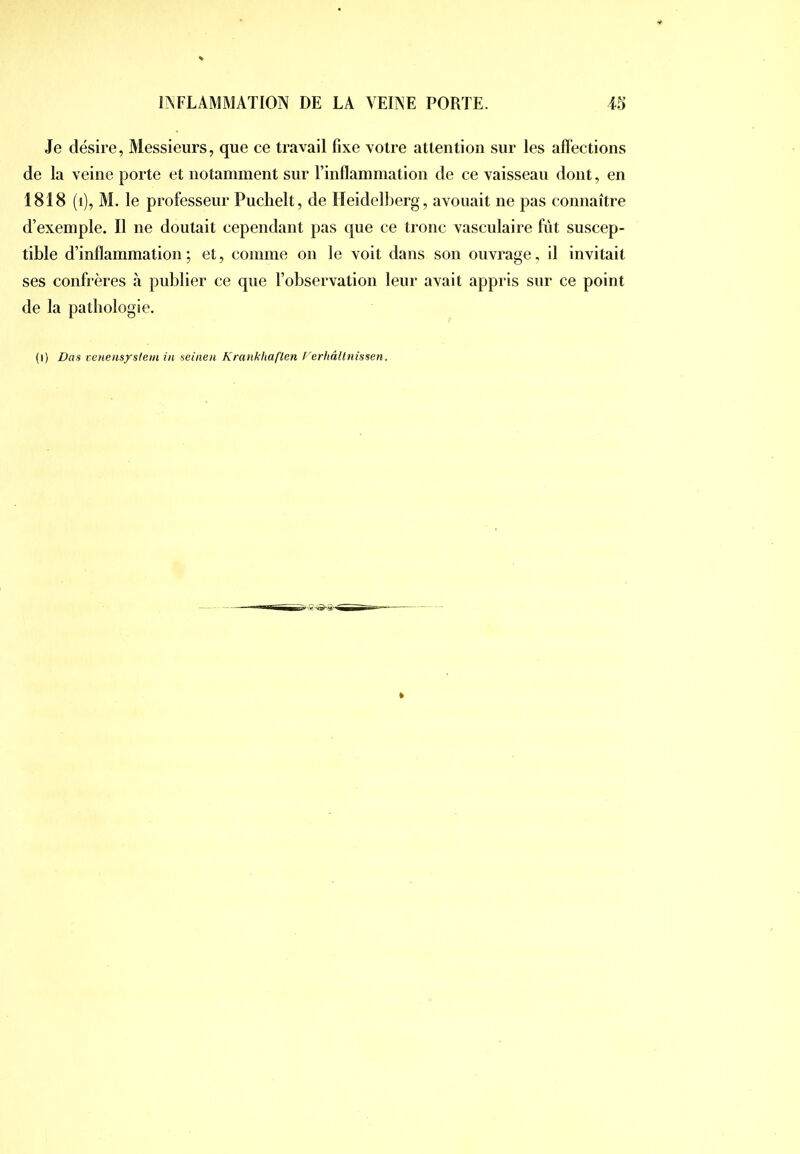 Je désire, Messieurs, que ce travail fixe votre attention sur les affections de la veine porte et notamment sur Tinflammation de ce vaisseau dont, en 1818 (i), M. le professeur Puchelt, de Heidelberg, avouait ne pas connaître d’exemple. Il ne doutait cependant pas que ce tronc vasculaire fût suscep- tible d’inflammation; et, comme on le voit dans son ouvrage, il invitait ses confrères à pnblier ce que l’observation leur avait appris sur ce point de la pathologie. (i) Bas cenensystem in seiiien Krankhaflen l'erhâllnissen.