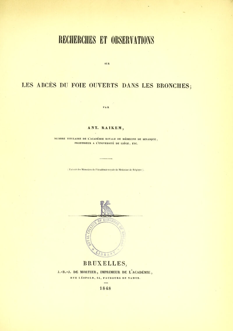 KECIIERCIIES ET OBSERVATIONS SIB LES ABCÈS PU FOIE OUVERTS DANS LES BRONCHES ÂNT. RAIKEM, SIEMBRE TITULAIRE DE L’ACADÉMIE ROYALE DE MÉDECINE DE BELGIQUE, PROFESSEUR A l’oNIVERSITÉ DE LIEGE, ETC. ( Exilait des Mémoires de l’Académie royale de Médecine de Belgique ). BRUXELLES, ■I.-B.-J. DE MORTIER, IMPRIMEUR DE l’aCADÉMIE , RUE LÉOPOLD, 84, FAUBOURG DF. NAMUR. 1848