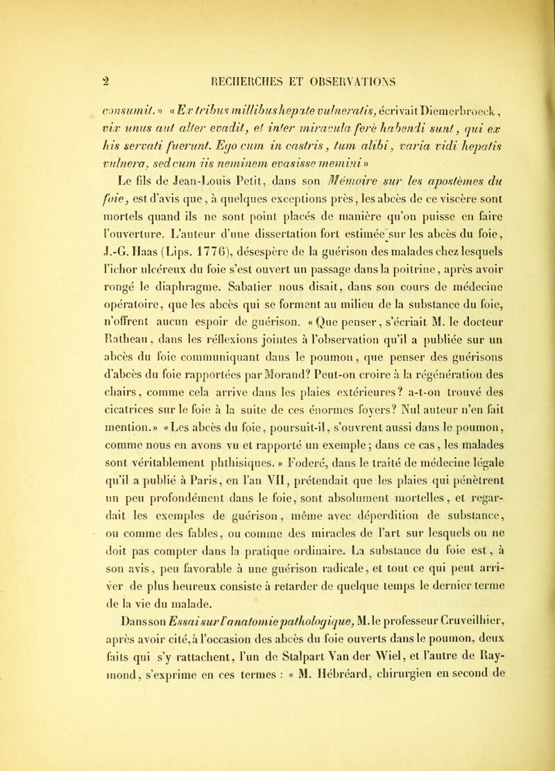 consiimit. » « Efv tribun millihushepute vulneratis, écrivait Diemerbroeck, vir unus mit alter evadil, et inter miracida fere habendi siinl, qui ex bis servati fueriint. Eijo cum in castris, tum alibi, varia vidi hepatis vuhiei'a. sedcum iis neminem evasisse ineinini » Le fils de Jean-Louis Petit, dans son Mémoire sur les apostèmes du foie, est d’avis que, à quelques exceptions près, les abcès de ce viscère sont mortels quand ils ne sont point placés de manière qu’on puisse en faire l’ouverture. L’auteur d’une dissertation fort estimée'sur les abcès du foie, J.-G. Haas (Lips. 1776), désespère de la guérison des malades chez lesquels l’ichor ulcéreux du foie s’est ouvert un passage dans la poitrine, après avoir rongé le diaphragme. Sabatier nous disait, dans son cours de médecine opératoire, que les abcès qui se forment au milieu de la substance du foie, n’offrent aucun espoir de guérison. « Que penser, s’écriait M. le docteur P.alheau, dans les réflexions jointes à l’observation qu’il a publiée sur un abcès du foie communiquant dans le poumon, que penser des guérisons d’abcès du foie rapportées par Morand? Peut-on croire à la régénération des chairs, comme cela arrive dans les plaies extérieures? a-t-on trouvé des cicatrices sur le foie à la suite de ces énormes foyers? Nul auteur n’en fait mention.» «Les abcès du foie, poursuit-il, s’ouvrent aussi dans le poumon, comme nous en avons vu et rapporté un exemple ; dans ce cas, les malades sont véritablement phthisiques. » E^oderé, dans le traité de médecine légale qu’il a publié à Paris, en l’an Yll, prétendait que les plaies qui pénètrent un peu profondément dans le foie, sont absolument mortelles, et regar- dait les exemples de guérison, même avec déperdition de substance, ou comme des fables, ou comme des miracles de l’art sur lesquels on ne doit pas compter dans la pratique ordinaire. La substance du foie est, à son avis, peu favorable à une guérison radicale, et tout ce qui peut arri- ver de plus heureux consiste à retarder de quelque temps le dernier terme de la vie du malade. Dansson Essai sur l'anatomie pathologique, M.le professeur Cruveilhier, après avoir ci té, à l’occasion des abcès du foie ouverts dans le poumon, deux faits qui s’y rattachent, l’un de Slalpart Yan der Wiel, et l’autre de llay- mond, s’exprime en ces termes : « M. Hébréard, chirurgien en second de