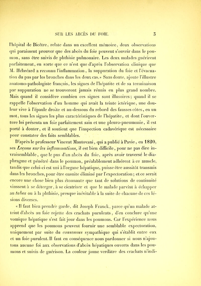 riiôpital de Bicêtre, relaie dans im excellent mémoire, deux observations qui paraissent prouver que des abcès du foie peuvent s’ouvrir dans le pou- mon, sans être suivis de plilhisie pulmonaire. Les deux malades guérii-ent parfaitement, en sorte que ce n’est que d’après l’observation clinique que M. Hébréard a reconnu l’inflanimalion, la suppuration du foie et l’évacua- tion du pus par les bronches dans les deux cas.» Sans doute, ajoute l’illustre anatomo-pathologiste français, les signes de l’hépatite et de sa terminaison j)ar suppuration ne se trouveront jamais réunis en plus grand nombre. Mais quand il considère combien ces signes sont illusoires; quand il se rappelle l’observation d’un homme qui avait la teinte ictérique, une dou- leur vive à l’épaule droite et au-dessous du rebord des fausses côtes, en un mot, tous les signes les plus caractéristiques de l’hépatite, et dont l’ouver- ture lui présenta un foie parfaitement sain et une pleuro-pneumonie, il est porté à douter, et il soutient que l’inspection cadavérique est nécessaire pour constater des faits semblables. D’après le professeur Vincent Mautovani, qui a publié à Pavie, en 1820, ses Leçons sur les inflammalions, il est bien dilFicile, pour ne pas dire in- vraisemblable, que le pus d’un abcès du foie, après avoir traversé le dia- phragme et pénétré dans le poumon, préalablement adhérent à ce muscle, tandis que celui-ci est uni à l’organe hépatique, puisse être aussitôt transmis dans les bronches, pour être ensuite éliminé par l’expectoration; et ce serait encore une chose bien plus étonnante que tant de solutions de continuité vinssent à se délerger, à se cicatriser et que le malade parvînt à échapper au tahes ou à la phthisie, presque inévitable à la suite de chacune de ces lé- sions diverses. « Il faut bien pi'endre garde, dit Joseph E^ranck, parce qu’un malade at- teint d’abcès au foie rejette des crachats purulents, d’en conclure qu’une vomique hépatique s’est fait jour dans les poumons. Car l’expérience nous apprend que les poumons peuvent fournir une semblable expectoration, uniquement par suite du consensus sympathique qui s’établit entre eux et un foiepurulent.il faut en conséquence nous pardonner si nous n’ajou- tons aucune foi aux observations d’abcès hépatiques ouverts dans les pou- mons et suivis de guérison. La couleur jaune verdâtre des crachats n’indi-