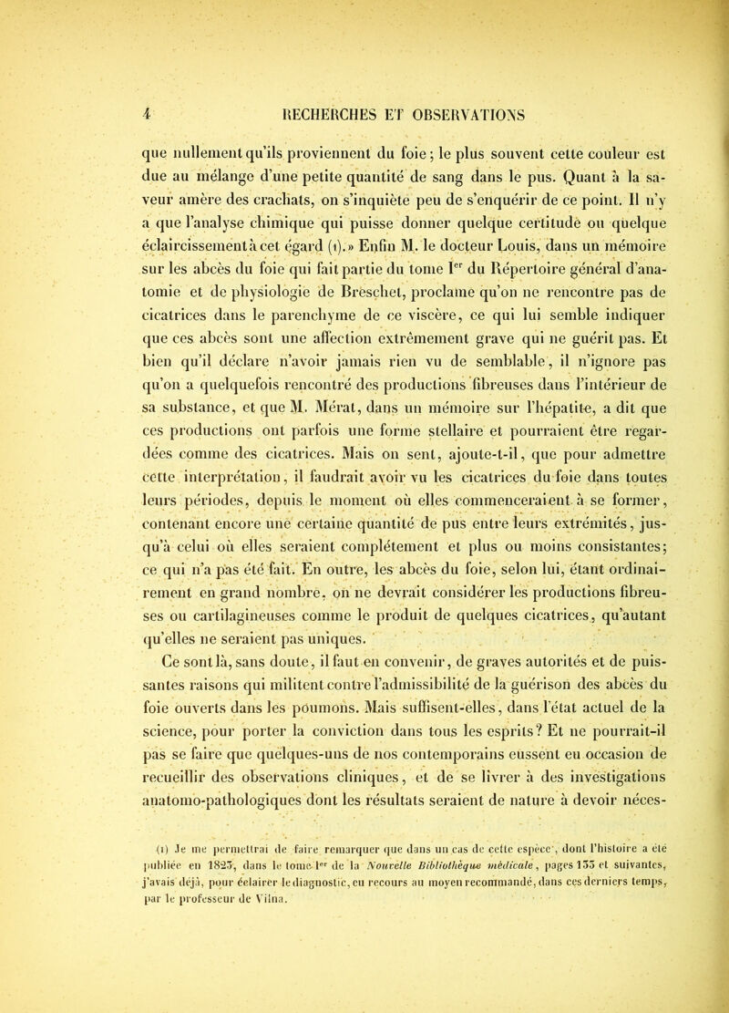 que nullemeiitquils proviennent du foie; le plus souvent cette couleur est due au mélange d’une petite quantité de sang dans le pus. Quant à la sa- veur amère des cracliats, on s’inquiète peu de s’enquérir de ce point. Il n’y a que l’analyse chimique qui puisse donner quelque ceiHitudè ou quelque éclaircissement à cet égard (i).» Enfin M. le docteur Louis, dans un mémoire sur les abcès du foie qui fait partie du tome 1® du Répertoire général d’ana- tomie et de physiologie de Bresçhet, proclame qu’on ne rencontre pas de cicatrices dans le parenchyme de ce viscère, ce qui lui semble indiquer que ces abcès sont une affection extrêmement grave qui ne guérit pas. Et bien qu’il déclare n’avoir jamais rien vu de semblable, il n’ignore pas qu’on a quelquefois rencontré des productions fibreuses dans l’intérieur de sa substance, et que M. Mérat, dans un mémoire sur l’hépatite, a dit que ces productions ont parfois une forme stellaire et pourraient être regar- dées comme des cicatrices. Mais on sent, ajoute-t-il, que pour admettre cette interprétation, il faudrait avoir vu les cicatrices du foie dans toutes leurs périodes, depuis le moment où elles commenceraient à se former, contenant encore une certaine quantité de pus entre leurs extrémités, jus- qu’à celui où elles seraient complètement et plus ou moins consistantes; ce qui n’a pas été biif.'En outre, les abcès du foie, selon lui, étant ordinai- rement en grand nombre, on ne devrait considérer les productions fibreu- ses ou cartilagineuses comme le produit de quelques cicatrices, qu’autant qu’elles ne seraient pas uniques. ' Ce sont là, sans doute, il faut en convenir, de graves autorités et de puis- santes raisons qui militent contre l’admissibilité de la guérison des abcès du foie ouverts dans les poumons. Mais suffisent-elles, dans l’état actuel de la science, pour porter la conviction dans tous les esprits? Et ne pourrait-il pas se faire que quelques-uns de nos contemporains eussent eu occasion de recueillir des observations cliniques, et de'se livrer à des investigations anatomo-pathologiques dont les résultats seraient de nature à devoir iiéces- (i) Je me permeltrai de faire remarquer (|ue dans un cas de celte espèce', dont l’hislüire a été publiée eu 1823, dans le tome-de U Nout:elle Bibliothèque médicale^ pages 135 et suivantes, j’avais déjà, pour éclairer le diagnostic, eu recours au moyeu recommandé, dans cesdcrnie.rs temps,^ par le professeur de Vilna.