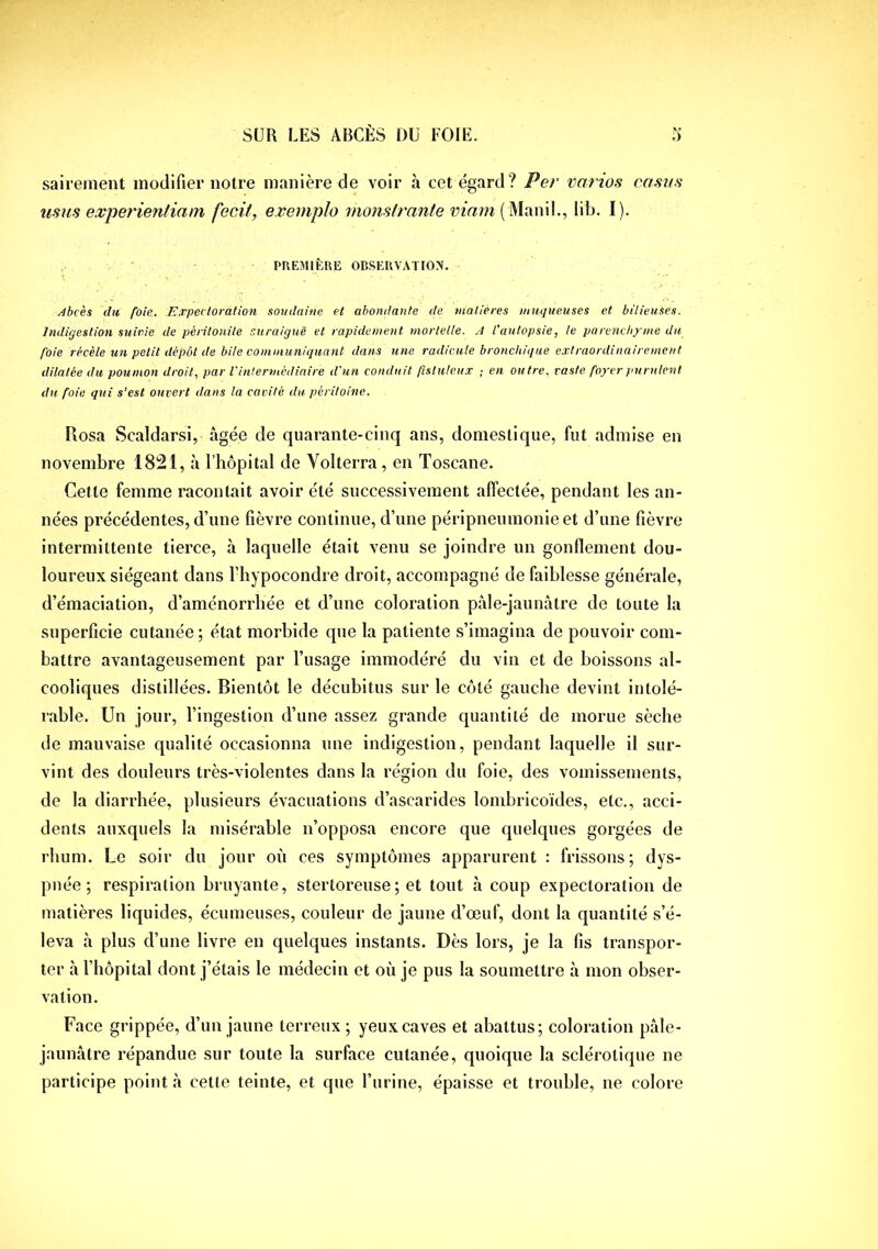 sairement modifier notre manière de voir à cet égard? Per varies casas usas experienliam fecit, exemplo monslisante viam lib. I). PREMIKRE OBSERVATION. Abcès du foie. Expectoration soudaine et abondante de matières muqueuses et bilieuses. Indigestion suivie de péritonite suraiguë et rapidement mortelle. A l'autopsie, le parenchyme du foie recèle un petit dépôt de bile communiquant dans une radicule bronchique extraordinairement dilatée du poumon droit, par l'intermédiaire d'un conduit fisluleux ; en outre, raste foyer purulent du foie qui s’est ouvert dans la cavité du péritoine. Rosa Scaldarsi, âgée de quarante-cinq ans, domestique, fut admise en novembre 1821, à l’hôpital de Yolterra, en Toscane. Cette femme racontait avoir été successivement affectée, pendant les an- nées précédentes, d’une fièvre continue, d’une péripneumonie et d’une fièvre intermittente tierce, à laquelle était venu se joindre un gonflement dou- loureux siégeant dans l’hypocondre droit, accompagné de faiblesse générale, d’émaciation, d’aménorrhée et d’une coloration pàle-jaunàtre de toute la superficie cutanée ; état morbide que la patiente s’imagina de pouvoir com- battre avantageusement par l’usage immodéré du vin et de boissons al- cooliques distillées. Bientôt le décubitus sur le côté gauche devint intolé- rable. Un jour, l’ingestion d’une assez grande quantité de morue sèche de mauvaise qualité occasionna une indigestion, pendant laquelle il sur- vint des douleurs très-violentes dans la région du foie, des vomissements, de la diarrhée, plusieurs évacuations d’ascarides lombricoïdes, etc., acci- dents auxquels la misérable n’opposa encore que quelques gorgées de rhum. Le soir du jour où ces symptômes apparurent : frissons ; dys- pnée ; respiration bruyante, stertoreuse; et tout à coup expectoration de matières liquides, écumeuses, couleur de jaune d’œuf, dont la quantité s’é- leva à plus d’une livre en quelques instants. Dès lors, je la fis transpor- ter à l’hôpital dont j’étais le médecin et où je pus la soumettre à mon obser- vation. Face grippée, d’un jaune terreux ; yeux caves et abattus; coloration pâle- jaunâtre répandue sur toute la surface cutanée, quoique la sclérotique ne participe point cà cette teinte, et que l’iirine, épaisse et trouble, ne colore