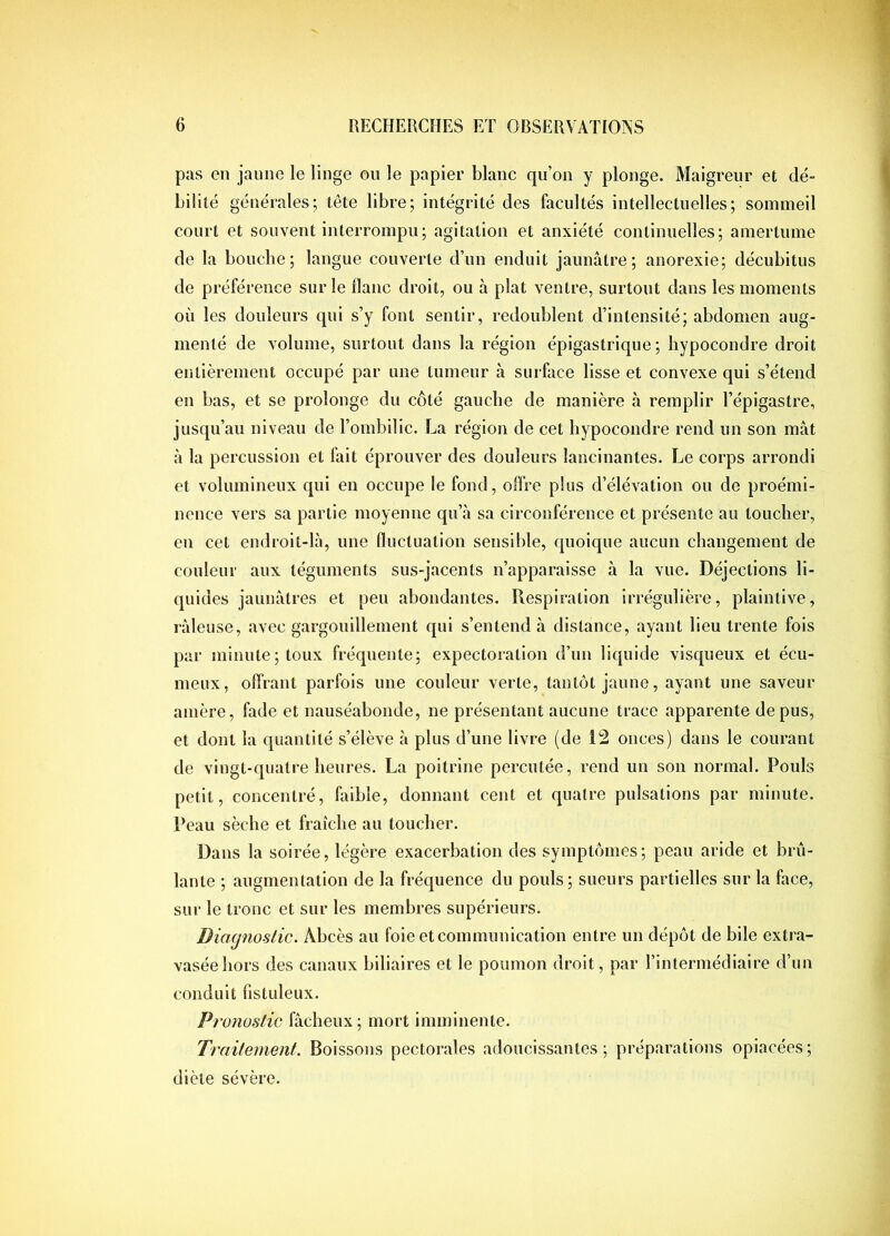 pas en jaune le linge on le papier blanc qu’on y plonge. Maigreur et dé- bilité générales; tête libre; intégrité des facultés intellectuelles; sommeil court et souvent interrompu; agitation et anxiété continuelles; amertume de la bouche; langue couverte d’un enduit jaunâtre; anorexie; décubitus de préférence sur le liane droit, ou à plat ventre, surtout dans les moments où les douleurs qui s’y font sentir, redoublent d’intensité; abdomen aug- menté de volume, surtout dans la région épigastrique; liypocondre droit entièrement occupé par une tumeur à surface lisse et convexe qui s’étend en bas, et se prolonge du côté gauche de manière à remplir l’épigastre, jusqu’au niveau de l’ombilic. La région de cet hypocondre rend un son mât à la percussion et fait éprouver des douleurs lancinantes. Le corps arrondi et volumineux qui en occupe le fond, offre plus d’élévation ou de proémi- nence vers sa partie moyenne qu’à sa circonférence et présente au toucher, en cet endroit-là, une Huctuation sensible, quoique aucun changement de couleur aux téguments sus-jacents n’apparaisse à la vue. Déjections li- quides jaunâtres et peu abondantes. Respiration irrégulière, plaintive, râleuse, avec gargouillement qui s’entend â distance, ayant lieu trente fois par minute; toux fréquente; expectoration d’un liquide visqueux et écu- meux, offrant parfois une couleur verte, tantôt jaune, ayant une saveur amère, fade et nauséabonde, ne présentant aucune trace apparente de pus, et dont la quantité s’élève â plus d’une livre (de 12 onces) dans le courant de vingt-quatre heures. La poitrine percutée, rend un son normal. Pouls petit, concentré, faible, donnant cent et quatre pulsations par minute. Peau sèche et fraîche au toucher. Dans la soirée, légère exacerbation des symptômes; peau aride et brû- lante ; augmentation de la fréquence du pouls; sueurs partielles sur la face, sur le tronc et sur les membres supérieurs. Diacjnoslic. Abcès au foie et communication entre un dépôt de bile extra- vasée hors des canaux biliaires et le poumon droit, par l’intermédiaire d’un conduit fistuleux. Pronostic fâcheux ; mort imminente. Traitement. Boissons pectorales adoucissantes; préparations opiacées; diète sévère.