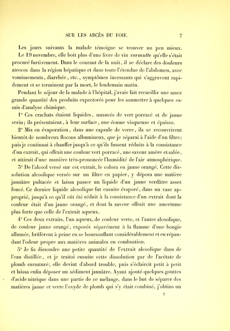 / Les jours suivants la malade témoigne se trouver un peu mieux. Le 19 novembre, elle boit plus d’une livre de vin vermutte qu’elle s’était procuré furtivement. Dans le courant de la nuit, il se déclare des douleurs atroces dans la région hépatique et dans toute l’étendue de l’abdomen, avec vomissements, diarrhée, etc., symptômes incessants qui s’aggravent rapi- dement et se terminent par la mort, le lendemain matin. Pendant le séjour de la malade à l’hôpital, j’avais fait recueillir une assez grande quantité des produits expectorés pour les soumettre à quelques es- sais d’analyse chimique. 1” Ces crachats étaient liquides, nuancés de vert porracé et de jaune serin ; ils présentaient, à leur surface, une écume visqueuse et épaisse. 2° Mis en évaporation, dans une capsule de verre, ils se recouvrirent bientôt de nombreux flocons albumineux, que je séparai à l’aide d’un fdtre; puis je continuai à chauffer jusqu’à ce qu’ils fussent réduits à la consistance d’un extrait, qui offrait une couleur vert porracé, une saveur amère et salée, et attirait d’une manière très-prononcée l’humidité de l’air atmosphérique. 5® De l’alcool versé sur cet extrait, le colora en jaune orangé. Cette dis- solution alcoolique versée sur un filtre en papier, y déposa une matière jaunâtre pultacée et laissa passer un liquide d’un jaune verdâtre assez foncé. Ce dernier liquide alcoolique fut ensuite évaporé, dans un vase ap- proprié, jusqu’à ce qu’il eût été réduit à la consistance d’un extrait dont la couleur était d’un jaune orangé, et dont la saveur offrait une amertume plus forte que celle de l’extrait aqueux. 4° Ces deux extraits, l’un aqueux, de couleur verte, et l’autre alcoolique, de couleur jaune orangé, exposés séparément à la flamme d’une bougie allumée, brûlèrent à peine en se boursouflant considérablement et en répan- dant l’odeur propre aux matières animales en combustion. 5° Je fis dissoudre une petite quantité de l’extrait alcoolique dans de l’eau distillée, et je traitai ensuite cette dissolution par de l’acétate de plomb sursaturé; elle devint d’abord trouble, puis s’éclaircit petit à petit et laissa enfin déposer un sédiment jaunâtre. Ayant ajouté quelques gouttes d’acide nitrique dans une partie de ce mélange, dans le but de séparer des matières jaune et verte l’oxyde de plomb qui s’y était combiné, j’obtins un