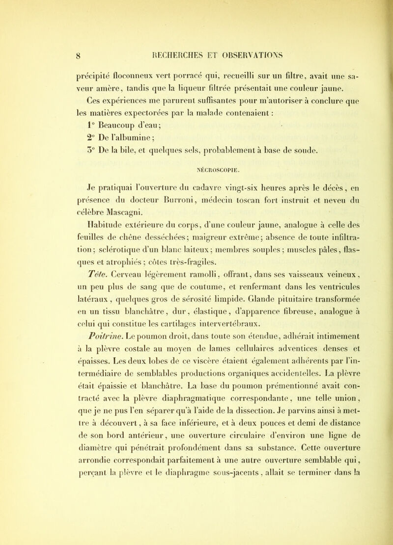 précipité floconneux vert porracé qui, recueilli sur un filtre, avait une sa- veur amère, tandis que la liqueur filtrée présentait une couleur jaune. Ces expériences me parurent suffisantes pour m’autoriser à conclure que les matières expectorées par la malade contenaient ; 1“ Beaucoup d’eau; 2° De l’albumine ; 5 De la bile, et quelques sels, probablement à base de soude. NÉCUOSCOPIE. Je pratiquai l’ouverture du cadavre vingt-six heures après le décès, en présence du docteur Burroni, médecin toscan fort instruit et neveu du célèbre Mascagni. Habitude extérieure du corps, d’une couleur jaune, analogue à celle des feuilles de chêne desséchées; maigreur extrême; absence de toute infiltra- tion; sclérotique d’un blanc laiteux; membres souples ; muscles pâles, flas- ques et atrophiés ; côtes très-fragiles. Tète. Cerveau légèrement ramolli, offrant, dans ses vaisseaux veineux, un peu plus de sang que de coutume, et renfermant dans les ventricules latéraux, quelques gros de sérosité limpide. Glande pituitaire transformée en un tissu blanchâtre, dur, élastique, d’apparence fibreuse, analogue à celui qui constitue les cartilages intervertébraux. Poitrine. Le poumon droit, dans toute son étendue, adhérait intimement à la plèvre costale au moyen de lames cellulaires adventices denses et épaisses. Les deux lobes de ce viscère étaient également adhérents par l’in- termédiaire de semblables productions organiques accidentelles. La plèvre était épaissie et blanchâtre. La base du poumon prémentionné avait con- tracté avec la plèvre diaphragmatique correspondante, une telle union, que je ne pus Ten séparer qu’à l’aide de la dissection. Je parvins ainsi à met- tre à découvert, à sa face inférieure, et à deux pouces et demi de distance de son bord antérieur, une ouverture circulaire d’environ une ligne de diamètre qui pénétrait profondément dans sa substance. Cette ouverture arrondie correspondait parfaitement à une autre ouverture semblable qui, perçant la plèvre et le diaphragme sous-jacents, allait se terminer dans la