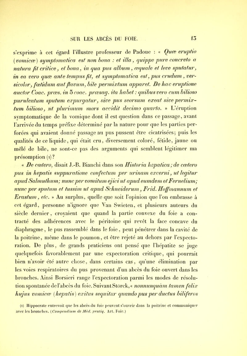 s’exprime à cet égard l’illustre professeur de Padoue : « Qiiæ eruptio [vomicœ] symptomatica est non hona : et ilia, quippe pure concreio a natura fit critice, et hona, in qua pus album, œquale et leve sputatur, in ea vero quœ ante tempus fit, et symptomatica est, pus crudum, ver- sicolor, fœtidum aut fiavum, bile permixtum apparet. De hac eruptione auctor Coac. prœs. in 5 coac. prœsay. ita liahet : quihusvero cumbilioso purulentum sputum expurgatur, sive pus seorsum exeat sive permix- tum hilioso, ut plui'imum mors accidit decimo quaiio. »> L’éruption symptomatique de la vomique dont il est question dans ce passage, avant l’arrivée du temps préfixe déterminé par la nature pour que les parties per- forées qui avaient donné passage au pus pussent être cicatrisées; puis les qualités de ce liquide, qui était cru, diversement coloré, fétide, jaune ou mêlé de bile, ne sont-ce pas des arguments qui semblent légitimer ma présomption (i)? « De cœtero, disait J.-B. Biancbi dans son Historia hepatica;de cœtero pus in hepatis suppuratione confectum per urinam excerni, ut legitur apud Salmuthum; nunc per vomitum ejici ut apud eumdem et Fernelium; mine per sputum et tussim ut apud Schneiderum, Frid. Hoffmannum et Erastum, etc. » Au surplus, quelle que soit l’opinion que l’on embrasse à cet égard, personne n’ignore que Yan Swieten, et plusieurs auteurs du siècle dernier, croyaient que quand la partie convexe du foie a con- tracté des adhérences avec le péritoine qui revêt la face concave du diaphragme , le pus rassemblé dans le foie , peut pénétrer dans la cavité de la poitrine, même dans le poumon, et être rejeté au dehors par l’expecto- ration. De plus, de grands praticiens ont pensé que l’hépatite se juge quelquefois favorablement par une expectoration critique, qui pourrait bien n’avoir été autre chose, dans certains cas, qu’une élimination par les voies respiratoires du pus provenant d’un abcès du foie ouvert dans les bronches. Ainsi Borsieri range l’expectoration parmi les modes de résolu- tion spontanée de l’abcès du foie. Suivant Stôrck,« nonnunquàm tarnen felix liujus vomicœ [heqmfis) exitus sequitur quandopus per ductiis biliferos (i) Hippocrate entrevoit que les abcès tlii foie peuvent .s’ouvrir clans la poitrine et communiquer avec les bronches. {Conipenilium de Méd. pratiq. Art. Foie.)