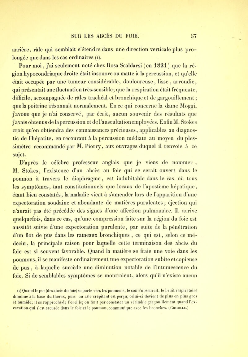 arrière, râle qui semblait s’étendre dans une direction verticale plus pro- longée que dans les cas ordinaires (i). Pour moi, j’ai seulement noté chez Pvosa Scaldarsi (en 1821 ) que la ré- gion hypocondriaque droite était insonore ou matte à la percussion, et qu’elle était occupée par une tumeur considérable, douloureuse, lisse, arrondie, qui présentait une fluctuation très-sensible; que la respiration était fréquente, difficile, accompagnée de râles trachéal et bronchique et de gargouillement ; que la poitrine résonnait normalement. En ce qui concerne la dame Moggi, j’avoue que je n’ai conservé, par écrit, aucun souvenir des résultats que j’avais obtenus de lapercussion et de l’auscultation employées. Enfin M. Stokes croit qu’on obtiendra des connaissances précieuses, applicables au diagnos- tic de l’hépatite, en recourant à la percussion médiate au moyen du ples- simètre recommandé par M. Piorry, aux ouvrages duquel il renvoie à ce sujet. D’après le célèbre professeur anglais que je viens de nommer , M. Stokes, l’existence d’un abcès au foie qui se serait ouvert dans le poumon â travers le diaphragme, est indubitable dans le cas où tous les symptômes, tant constitutionnels que locaux de l’apostème hépatique, étant bien constatés, la maladie vient à s’amender lors de l’apparition d’une expectoration soudaine et abondante de matières purulentes , éjection qui n’aurait pas été précédée des signes d’une affection pulmonaire. Il arrive quelquefois, dans ce cas, qu’une compression faite sur la région du foie est aussitôt suivie d’une expectoration purulente, par suite de la pénétration d’un ffot de pus dans les rameaux bronchiques , ce qui est, selon ce mé- decin, la principale raison pour laquelle cette terminaison des abcès du foie est si souvent favorable. Quand la matière se fraie une voie dans les poumons, il se manifeste ordinairement une expectoration subite et copieuse de pus, à laquelle succède une diminution notable de l’intumescence du foie. Si de semblables symptômes se montraient, alors qu’il n’existe aucun (i) Quand le pus(desabccsdu foie) se porte vers les poumons, le son s’obscurcit, le bruit respiratoire diminue à la base du thorax, puis un râle crépitant est perçu; celui-ci devient de plus en plus gros et humide; il se rapprochede l’oreille; on finit par constater un véritable gargouillement quand l’cx- cavation qui s’est creusée dans le foie et le poumon, communique avec les bronches. (Guisom.e.)
