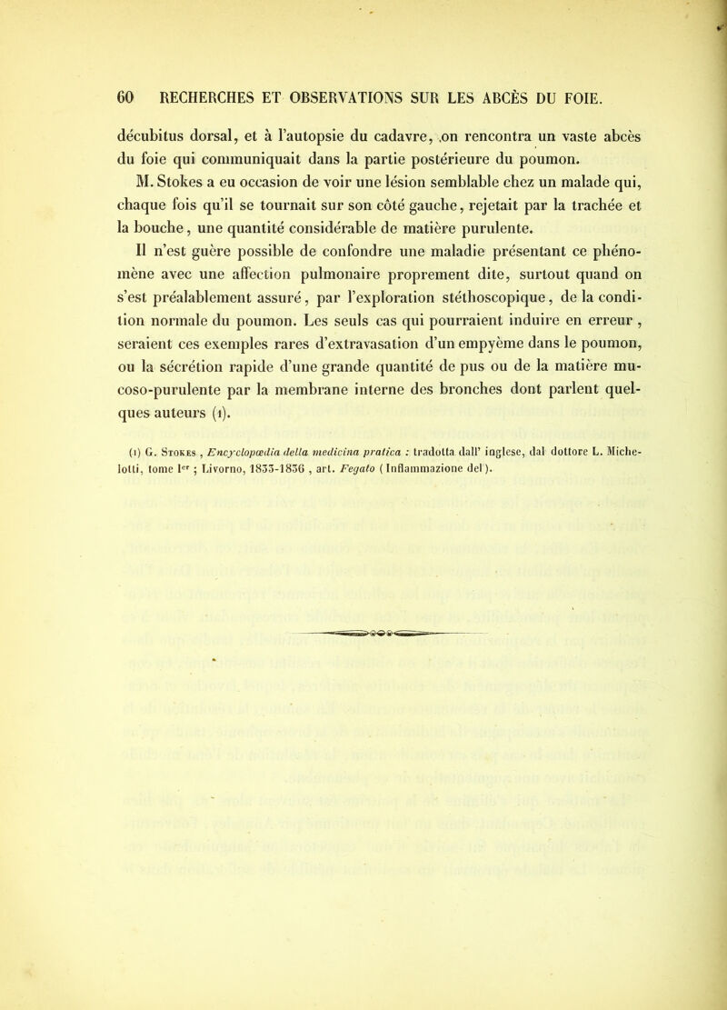 décubitus dorsal, et à Tautopsie du cadavre, .on rencontra un vaste abcès du foie qui communiquait dans la partie postérieure du poumon. M. Stokes a eu occasion de voir une lésion semblable chez un malade qui, chaque fois qu’il se tournait sur son côté gauche, rejetait par la trachée et la bouche, une quantité considérable de matière purulente. Il n’est guère possible de confondre une maladie présentant ce phéno- mène avec une affection pulmonaire proprement dite, surtout quand on s’est préalablement assuré, par l’exploration stéthoscopique, de la condi- tion normale du poumon. Les seuls cas qui pourraient induire en erreur , seraient ces exemples rares d’extravasation d’un empyème dans le poumon, ou la sécrétion rapide d’une grande quantité de pus ou de la matière mu- coso-purulente par la membrane interne des bronches dont parlent quel- ques auteurs (i). (i) G. Stokes , Encyclopœdia delta medicina pralica : tradotta dall’ inglese, dal dottore L. Miche- lolti, tome 1 ; Livorno, 1833-1836 , art. Fegato {Inflammazione del).