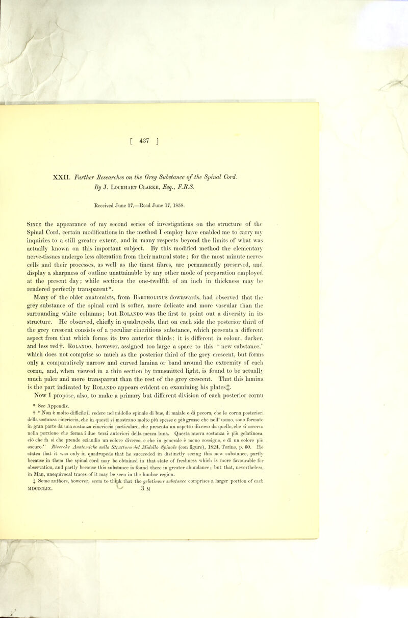 XXII. Further Researches on the Grey Substance of the Sjnnal Cord. By J. Lockhakt Claexe, Esy., F.R.S. Eeceived Jime 17,—Eead June 17, 1858. Since the appearance of my second series of investigations on the structure of tlic Spinal Cord, certain modifications in the method I employ have enabled me to carry my inquiries to a still greater extent, and in many respects beyond the limits of what was actually known on this important subject. By this modified metliod the elementary nerve-tissues undergo less alteration from their natural state; for the most minute nerve- cells and their processes, as well as the finest fibres, are permanently preseixed, and display a sharpness of outline unattainable by any other mode of preparation employed at the present day; while sections the one-twelfth of an inch in thickness may he rendered perfectly transparent*. Many of the older anatomists, from Baetholinus downwards, had obseixed that the grey substance of the spinal cord is softer, more delicate and more vascular than the surrounding white columns; but Eolando was the first to point out a diversity in its structure. He observed, chiefly in quadrupeds, that on each side the posterior third of the grey crescent consists of a peculiar cineritious substance, which presents a different aspect from that which forms its two anterior thirds: it is different in colour, darker, and less redf. Eolando, however, assigned too large a space to this “new substance,” which does not comprise so much as the posterior third of the grey crescent, but forms only a comparatively narrow and curved lamina or band around the extremity of each cornu, and, when Hewed in a thin section by transmitted light, is found to be actually much paler and more transparent than the rest of the grey crescent. That this lamina is the part indicated by Eolando appears evident on examining his plates J. Now I propose, also, to make a primary but different division of each posterior cornu * See Appendix. t “ Non e molto difficile il vedere iiel midollo spiuale di bue, di maiale e di pecora, che le coma posteriori della sostanza ciuericcia, che in quest! si mostraiio molto pin spesse e pin grosse che nell’ uomo, sono formate in gran parte da mia sostanza ciuericcia particolare, che presenta un aspetto diverse da quello, che si osser^ a nella porzione che forma i due terzi anterior! della mezza Inna. Questa nuova sostanza e pin gelatinosa, cio die fa si che prende eziandio un colore diverse, e che in generale e meno rossigno, e di uu colore piii oscuro.” Bice/'cJie Anatomiclie sulIa Strvffura del Midollo Spinale (con figure), 1821, Torino, p. 60. He states that it was only in quadrupeds that he succeeded in distinctly seeing this new substance, partly because in them the spinal cord may be obtained in that state of freshness which is more favourable for observation, and partly because tliis substance is found there in greater abundance ; but that, nevertheless, in Man, imequivocal traces of it may be seen in the lumbar region. J Some authors, however,- seem to thtnk that the gelatinous suhstance comprises a larger portion of each MDCCCLIX. ^ 3 M