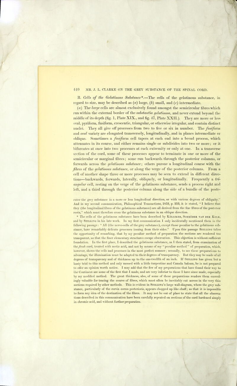 B. Cells of the Gelatinous Sxibstance'^.—The cells of the gelatinous substance, in regard to size, may be described as {a) large, ih) small, and (c) intermediate. (a) The large cells are almost exclusively found amongst the semicircular fibres which run within the external border of the substantia gelatinosa, and never extend beyond the middle of its depth (fig. 1, Plate XIX., and fig. 47, Plate XXII.). They are more or less oval, pyriform, fusiform, crescentic, triangular, or otherwise irregular, and contain distinct nuclei. They all give off processes from two to five or six in number. The fusiform and oval variety are elongated transversely, longitudinally, and in planes intermediate or oblique. Sometimes a fusiform cell tapers at each end into a broad process, whicli attenuates in its course, and either remains single or subdivides into two or more; or it bifurcates at once into two processes at each extremity or only at one. In a transverse section of the cord, some of these processes appear to terminate in one or more of the semicircular or marginal fibres; some run backwards through the posterior columns, or forwards across the gelatinous substance; others pursue a longitudinal course with the fbres of the gelatinous suhstance, or along the verge of the posterior columns. From a cell of another shape three or more processes may be seen to extend in different direc- tions—backwards, forwards, laterally, obliquely, or longitudinally. Frequently a tri- angular cell, resting on the verge of the gelatinous substance, sends a process right and left, and a third through the posterior column along the side of a bundle of the poste- euter the grey substauce iu a more or less lougitucliual direction, or with various degrees of obliquity.” And iu my second couimuuication, Philosophical Transactions, 1853, p. 353, it is stated, “ I believe that they (the longitudinal fibres of the gelatinous substance) are all derived from the fine fibres of the posterior roots,” which must therefore cross the gelatinous substance in an oblique direction. * The cells of the gelatinous substance have been described by Kollikee, Scheodee tan dee Kolk, and by Stilling iu his late work. In my first communication I only incidentally mentioned them in the following passage : “ All (the nerve-cells of the grey substance), except those peculiar to the gelatinous sub- stance, have remarkably delicate processes issuing from their sides.” Upon this passage Stilling takes the opportunity of remarking, that by my peculiar method of preparation the sections are rendered too transparent, so that the finer elementary structures escape observation. This objection is without sufficient foundation. In the first place, I described the gelatinous substance, as I then stated, from examination of t\\Q fresh cord, ti’eated witli acetic acid, and not by means of my “peculiar method” of preparation, which, howevei’, shows the cells and processes in the most perfect manner; secondly, to see these preparations to advantage, the illumination must be adapted to their degrees of transparency. But they may be made of all degrees of transparency and of thickness up to the one-twelfth of an inch. If vStilling has given but a hasty trial to this method and only messed with a little turpentine and Canada balsam, he is not prepared to offer an opinion worth notice. I may add that the few of my preparations that have found their way to the Continent are some of the first that I made, and are very inferior to those I have since made, especially by my modified method. The great thickness, also, of some of these preparations renders them exceed- ingly valuable for tracing the course of fibres, which must often be inevitably cut across in the very thin sections required by other methods. This is evident in Stilling’s large wall-diagram, where the grey sub- stance, particularly of the cervix cornu posterioris, appears chopped up like chaff; so that it is impossible to form any idea of the destination of the fibres. It may not be out of place to state that aU the observa- tions described in this communication have been carefully repeated on sections of the cord hardened simply in chromic acid, and without further preparation.