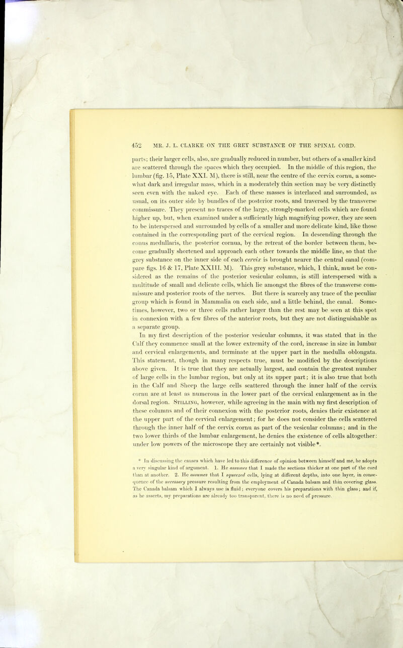 parts; their larger cells, also, are gradually reduced in number, but others of a smaller kind are scattered through the spaces which they occupied. In the middle of this region, the lumbar (fig. 15, Plate XXI. M), there is still, near the centre of the cervix cornu, a some- what dark and irregular mass, which in a moderately thin section may be very distinctly seen even with the naked eye. Each of these masses is interlaced and surrounded, as usual, on its outer side by bundles of the posterior roots, and traversed by the transverse commissme. They present no traces of the large, strongly-marked cells which are found higher up, but, when examined under a sufficiently high magnifying power, they are seen to be interspersed and surrounded by cells of a smaller and more delicate kind, like those contained in the coinesponding part of the ceinical region. In descending through the conus medullaris, the postenor cornua, by the retreat of the border between them, be- come gradually shortened and approach each other towards the middle line, so that the grey substance on the inner side of each cervix is brought nearer the central canal (com- pare figs. 16 & 17, Plate XXIII. M). This grey substance, which, 1 think, must be con- sidered as the remains of the posterior vesicular column, is still interspersed with a multitude of small and delicate cells, which lie amongst the fibres of the transverse com- missure and posterior roots of the nerves. But there is scarcely any trace of the peculiar group which is found in Mammalia on each side, and a little behind, the canal. Some- times, however, two or three cells rather larger than the rest may be seen at this spot in connexion with a few fibres of the anterior roots, but they are not distinguishable as a separate group. In my first description of the posterior vesicular columns, it was stated that in the Calf they commence small at the lower extremity of the cord, increase in size in lumbar and cer\ical enlargements, and terminate at the upper part in the medulla oblongata. This statement, though in many respects true, must be modified by the descriptions above given. It is true that they are actually largest, and contain the greatest number of large cells in the lumbar region, but only at its upper part; it is also true that both in the Calf and Sheep the large cells scattered through the inner half of the cervix cornu are at least as numerous in the lower part of the cervical enlargement as in the dorsal region. Stilling, however, while agreeing in the main with my first description of these columns and of their connexion Avith the posterior roots, denies their existence at the upper part of the cervical enlargement; for he does not consider the cells scattered through the inner half of the cervix cornu as part of the vesicular columns; and in tlie two lower thirds of the lumbar enlargement, he denies the existence of cells altogether: under low powers of the microscope they are certainly not \dsible*. * 111 discussing tlie causes which have led to this difference of opinion between himself and me, he adopts a very singular kind of argument. 1. He assumes that I made the sections thicker at one part of the cord than at another. 2. He assumes that I squeezed cells, lying at different depths, into one layer, in conse- quence of the necessary pressure resulting from the employment of Canada balsam and thin covering glass. The Canada balsam which I always use is fluid; everyone covers his preparations with thin glass; and if, as he asserts, my preparations are already too transparent, there is no need of pressure.