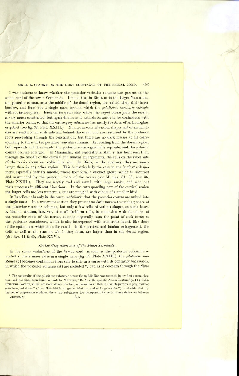 I was desirous to know whether the posterior vesicular columns are present in the spinal cord of the lower Vertebrata. I found that in Birds, as in the larger Mammalia, the posterior cornua, near the middle of the dorsal region, are united along their inner borders, and form but a single mass, around which the gehitinous substance extends without interruption. Each on its outer side, where the caput cornu joins the cervix, is very much constricted, but again dilates as it extends forwards to be continuous with the anterior cornu, so that the entire grey substance has nearly the form of an hour-glass or goblet (see fig. 32, Plate XXIII.). Numerous cells of various shapes and of moderate size are scattered on each side and behind the canal, and are traversed by the posterior roots proceeding through the constriction; but there are no dark masses at all corre- sponding to those of the posterior vesicular columns. In receding from the dorsal region, both upwards and downwards, the posterior cornua gradually separate, and the anterior cornua become enlarged. In Mammalia, and especially in Man, it has been seen that, through the middle of the cervical and lumbar enlargements, the cells on the inner side of the cervix cornu are reduced in size. In Birds, on the contrary, they are much larger than in any other region. This is particularly the case in the lumbar enlarge- ment, especially near its middle, where they form a distinct group, which is traversed and surrounded by the posterior roots of the nerves (see M, figs. 34, 35, and 3G, Plate XXIII.). They are mostly oval and round, with large nuclei, and send out their processes in different directions. In the corresponding part of the cervical region the larger cells are less numerous, but are mingled with others of a smaller kind. In Eeptiles, it is only in the C07ius medullaris that the posterior cornua are united into a single mass. In a transverse section they present no dark masses resembling those of the posterior vesicular columns, but only a few cells, of various shapes, at their bases. A distinct stratum, however, of small fusiform cells, in connexion with the fibres of the posterior roots of the nerves, extends diagonally from the point of each cornu to the posterior commissure, which is also interspersed with numerous nuclei, like those of the epithelium which lines the canal. In the cervical and lumbar enlargement, the cells, as well as the stratum which they form, are larger than in the dorsal region. (See figs. 44 & 45, Plate XXV.). On the Grey Substance of the Filum Teiuninale. In the conus niedullaris of the human cord, as soon as the posterior cornua have united at their inner sides in a single mass (fig. 19, Plate XXIII.), the gelatinous sub- stance [g) becomes continuous from side to side in a curve with its concavity backwards, in which the posterior columns (A) are included *; but, as it descends through the flura * The continuity of the gelatinous substance across the middle line was asserted in my first communica- tion, and has since been found in birds by Metzler, ‘ De Medullse spinalis Avium Textura,’ p. 14 (1855). Stilling, however, in his late work, denies the fact, and maintains “ that the middle portion is grey, and not gelatinous, substance” (“ das Mittelstiick ist graue Substanz, und nicht gelatiuose”); and adds that my method of preparation rendered these two substances too transparent to perceive any difference between MDCCCLIX. 3 O