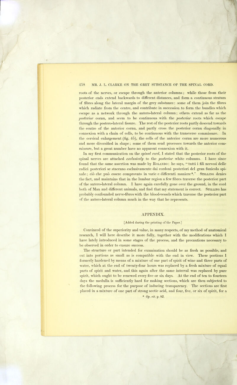 roots of the nerves, or escape through the anterior columns ; while those from their posterior ends extend backwards to different distances, and form a continuous stratum of fibres along the lateral margin of the grey substance: some of them join the fibres which radiate from the centre, and contribute in succession to form the bundles which escape as a network through the antero-lateral column; others extend as far as the 'posterior cornu, and seem to be continuous with the posterior roots which escape through the postero-lateral fissure. The rest of the posterior roots partly descend toAvards the centre of the anterior cornu, and partly cross the posterior cornu diagonally in connexion Avith a chain of cells, to be continuous with the transverse commissure. In the cervical enlargement (fig. 45), the cells of the anterior cornu are more numerous and more diversified in shape; some of them send processes toAA^ards the anterior com- missure, but a great number have no apparent connexion Avith it. In my first communication on the spmal cord, I stated that the posterior roots of the spinal nerves are attached exclusively to the posterior white columns. I have since found that the same assertion Avas made by Rolando : he says, “ tutti i fili nervosi delle radici posteriori se staccano esclusivamente dai cordoni posteriori del gran funicolo spi- nale; cio che pub essere comprovato in varie e differenti maniere*.” Stilling denies tlie fact, and maintains that in the lumbar region a few fibres traA’erse the posterior part of the aiitero-lateral column. I have again carefully gone over the ground, in the cord both of Man and different animals, and find that my statement is correct. Stilling has probably confounded nerA'e-fibres Avith the blood-A^essels which traA^erse the posterior part of the antero-lateral column much in the way that he represents. APPENDIX. [Added during the printing of the Paper.] ConA'inced of the superiority and value, in many respects, of my method of anatomical research, I will here describe it more fully, together with the modifications Avhich I have lately introduced in some stages of the process, and the precautions necessary to be observed in order to ensure success. The structure or part intended for examination should be as fresh as possible, and cut into portions as small as is compatible Avith the end in view. These portions I formerly hardened by means of a mixture of one part of spirit of wine and three parts of Avater, Avhich at the end of tAventy-four hours was replaced by a fresh mixture of equal parts of spuit and water, and this again after the same interval was replaced by pure spirit, which ought to be reneAA^ed eA'ery five or six days. At the end of ten to fourteen days the medulla is sufficiently hard for making sections, which are then subjected to the following process for the purpose of inducing transparency. The sections are first placed in a mixture of one part of strong acetic acid, and four, five, or six of spirit, for a * Op. cit. p. 82.