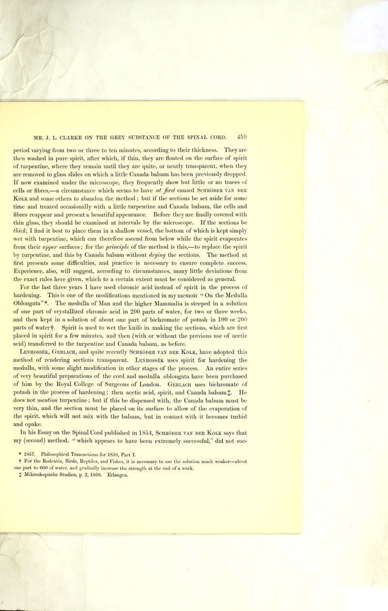 period varying from two or three to ten minutes, according to their thickness. They are then washed in pure spirit, after which, if thin, they are doated on the surface of spirit of turpentine, where they remain until they are quite, or nearly transparent, when they are removed to glass slides on which a little Canada balsam has been previously dropped. If now examined under the microscope, they frequently show but little or no traces of cells or fibres,—a circumstance which seems to have at first caused Schroder van der Kolk and some others to abandon the method; but if the sections be set aside for some time and treated occasionally with a little turpentine and Canada balsam, the cells and fibres reappear and present a beautiful appearance. Before they are finally covered with thin glass, they should be examined at intervals by the microscope. If the sections be tlvick^ I find it best to place them in a shallow vessel, the bottom of which is kept simply wet with turpentine, which can therefore ascend from below while the spirit evaporates from their uj)per surfaces; for the 'principle of the method is this,—to replace the spirit by turpentine, and this by Canada balsam without drying the sections. The method at first presents some difficulties, and practice is necessary to ensure complete success. Experience, also, will suggest, according to circumstances, many little deviations from the exact rules here given, which to a certain extent must be considered as general. For the last three years I have used chromic acid instead of spirit in the process of hardening. This is one of the modifications mentioned in my memoir “ On the Medulla Oblongata”*. The medulla of Man and the higher Mammalia is steeped in a solution of one part of crystallized chromic acid in 200 parts of water, for two or three weeks, and then kept in a solution of about one part of bichromate of potash in 100 or 200 parts of water f. Spirit is used to wet the knife in making the sections, which are first placed in spirit for a few minutes, and then (with or without the previous use of acetic acid) transferred to the turpentine and Canada balsam, as before. Lenhossek, Gerlach, and quite recently Schroder van der Kolk, have adopted this method of rendering sections transparent. Lenhossek uses spirit for hardening the medulla, with some slight modification in other stages of the process. An entire series of very beautiful preparations of the cord and medulla oblongata have been purchased of him by the Royal College of Surgeons of London. Gerlach uses bichromate of potash in the process of hardening; then acetic acid, spirit, and Canada balsam J. He does not mention turpentine; but if this be dispensed with, the Canada balsam must be very thin, and the section must be placed on its surface to allow of the evaporation of the spirit, which will not mix with the balsam, but in contact with it becomes turbid and opake. In his Essay on the Spinal Cord published in 1854, Schroder van der Kolk says that my (second) method, “ which appears to have been extremely successful,” did not suc- * 1857. Philosophical Transactions for 1858, Part I. t For the Rodentia, Birds, Reptiles, and Fishes, it is necessary to use the solution much weaker—about one part to 600 of water, and gradually increase the strength at the end of a week. X Mikroskopische Studien, p. 2, 1858. Erlangen.