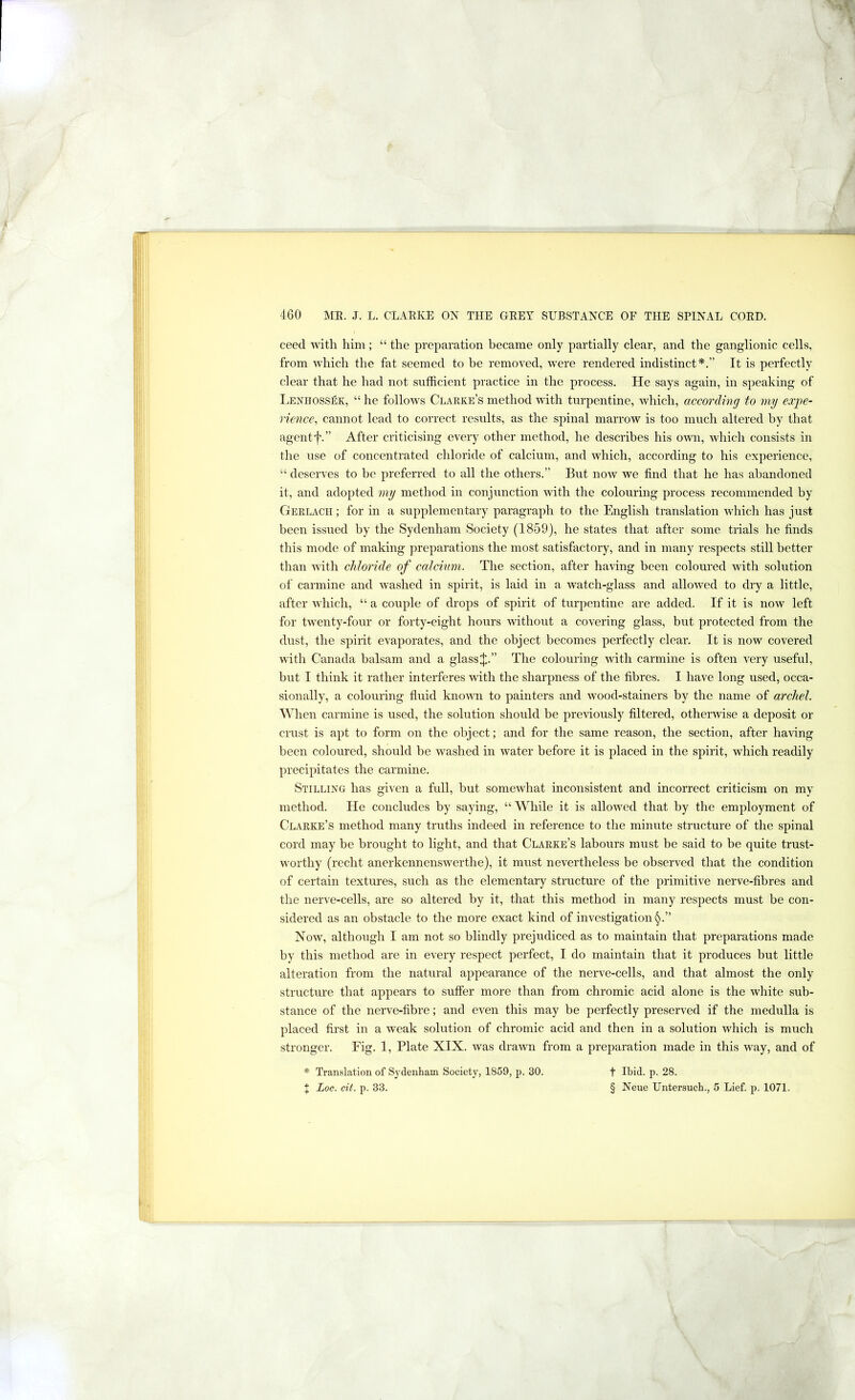 -J 460 ]\£R. J. L. CLAEKE ON THE GEET SUBSTANCE OF THE SPINAL COED. ceed with him; “ the preparation became only partially clear, and the ganglionic cells, from which the fat seemed to be removed, were rendered indistinct*.” It is perfectly clear that he had not snfficient practice in the process. He says again, in speaking of Lenhossek, “ he follows Clarke’s method with turpentine, Avhich, according to my expe- rience^ cannot lead to correct results, as the spinal marrow is too much altered by that agent f.” After criticising every other method, he describes his own, which consists in the use of concentrated chloride of calcium, and which, according to his experience, “ deserves to be preferred to all the others.” But now we find that he has abandoned it, and adopted my method in conjunction with the colouring process recommended by Gerlach ; for in a supplementary paragraph to the English translation which has just been issued by the Sydenham Society (1859), he states that after some trials he finds this mode of making preparations the most satisfactory, and in many respects still better than with chloride of calcium. The section, after having been coloured with solution of carmine and washed in spirit, is laid in a watch-glass and allowed to dry a little, after which, “ a couple of di'ops of spirit of turpentine are added. If it is now left for twenty-four or forty-eight hours without a covering glass, but protected from the dust, the spirit evaporates, and the object becomes perfectly clear. It is now covered with Canada balsam and a glass J.” The colouring with carmine is often very useful, but I think it rather interferes with the sharpness of the fibres. I have long used, occa- sionally, a colouring fluid kno\^m to painters and wood-stainers by the name of archel. ’When carmine is used, the solution should be previously filtered, otherwise a deposit or crust is apt to form on the object; and for the same reason, the section, after having been coloured, should be washed in water before it is placed in the spirit, which readily precipitates the carmine. Stilling has given a full, but somewhat inconsistent and incorrect criticism on my method. He concludes by saying, “’While it is allowed that by the employment of Clarke’s method many truths indeed in reference to the minute structure of the spinal cord may be brought to light, and that Clarke’s labours must be said to be quite trust- worthy (recht anerkennenswerthe), it must nevertheless be observed that the condition of certain textures, such as the elementary structure of the primitive nerve-fibres and the nerve-cells, are so altered by it, that this method in many respects must be con- sidered as an obstacle to the more exact kind of investigation Now, although I am not so blindly prejudiced as to maintain that preparations made by this method are in every respect perfect, I do maintain that it produces but little alteration from the natural appearance of the nerve-cells, and that almost the only structure that appears to suffer more than from chromic acid alone is the white sub- stance of the nerve-fibre; and even this may be perfectly preserved if the medulla is placed first in a weak solution of chromic acid and then in a solution which is much stronger. Fig. I, Plate XIX. was drawn from a preparation made in this way, and of * Translation of Sydenham Society, 1859, p. 30. t Ibid. p. 28.
