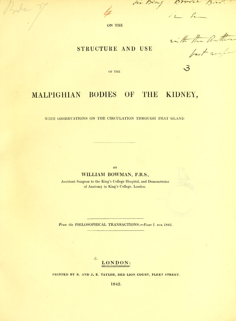 A /I . ON THE STRUCTURE AND USE /4X a. ■3 MALPIGHIAN BODIES OF THE KIDNEY, WITH OBSERVATIONS ON THE CIRCULATION THROUGH THAT GLAND BY WILLIAM BOWMAN, F.R.S., Assistant Surgeon to the King’s College Hospital, and Demonstrator of Anatomy in King’s College, London. From the PHILOSOPHICAL TRANSACTIONS.—Part I. for 1842. &- LONDON: PRINTED BY R. AND J. E. TAYLOR, RED LION COURT, FLEET STREET. 1842.