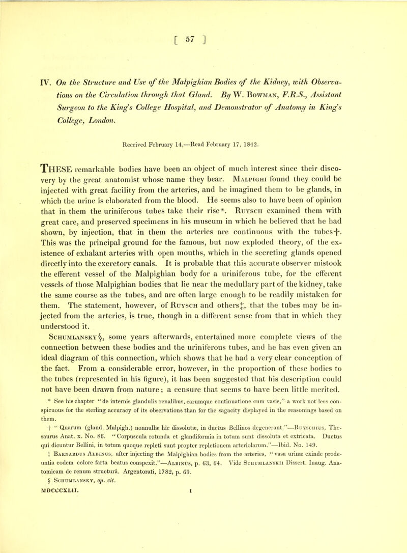 [ 5' ] IV. On the Structure and Use of the Malpighian Bodies of the Kidney, with Observa- tions on the Circulation through that Gland. By W. Bowman, F.R.S., Assistant Surgeon to the King's College Hospital, and Demonstrator of Anatomy in King's College, London. Received February 14,—Read February 17, 1842. THESE remarkable bodies have been an object of much interest since their disco- very by the great anatomist whose name they bear. Malpighi found they could be injected with great facility from the arteries, and he imagined them to be glands, in which the urine is elaborated from the blood. He seems also to have been of opinion that in them the uriniferous tubes take their rise*. Ruysch examined them with great care, and preserved specimens in his museum in which he believed that he had shown, by injection, that in them the arteries are continuous with the tubes'f-. This was the principal ground for the famous, but now exploded theory, of the ex- istence of exhalant arteries with open mouths, which in the secreting glands opened directly into the excretory canals. It is probable that this accurate observer mistook the efferent vessel of the Malpighian body for a uriniferous tube, for the efferent vessels of those Malpighian bodies that lie near the medullary part of the kidney, take the same course as the tubes, and are often large enough to be readily mistaken for them. The statement, however, of Ruysch and others^, that the tubes may be in- jected from the arteries, is true, though in a different sense from that in which they understood it. Schumlanskysome years afterwards, entertained more complete views of the connection between these bodies and the uriniferous tubes, and he has even given an ideal diagram of this connection, which shows that he had a very clear conception of the fact. From a considerable error, however, in the proportion of these bodies to the tubes (represented in his figure), it has been suggested that his description could not have been drawn from nature; a censure that seems to have been little merited. * See his chapter “ de intends glandulis renalibus, earumque continuatione cum vasis,” a work not’less con- spicuous for the sterling accuracy of its observations than for the sagacity displayed in the reasonings based on them. + “ Quarum (gland. Malpigh.) nonnullse hie dissolutse, in ductus Bellinos degenerant.”—Ruyschius, The- saurus Anat. x. No. 86. “ Corpuscula rotunda et glandiformia in totum sunt dissoluta et extricata. Ductus qui dicuntur Bellini, in totum quoque repleti sunt propter repletionem arteriolarum.”—Ibid. No. 149. 1 Barnardus Albinxjs, after injecting the Malpighian bodies from the arteries, “ vasa urinse exinde prode- untia eodem colore farta beatus conspexit.”—Albinus, p. 63, 64. Vide Schumlanskii Dissert. Inaug. Ana- tomicam de renum structure. Argentorati, 1782, p. 69. § Schumlansky, op. tit. MDCOCXL1I. I