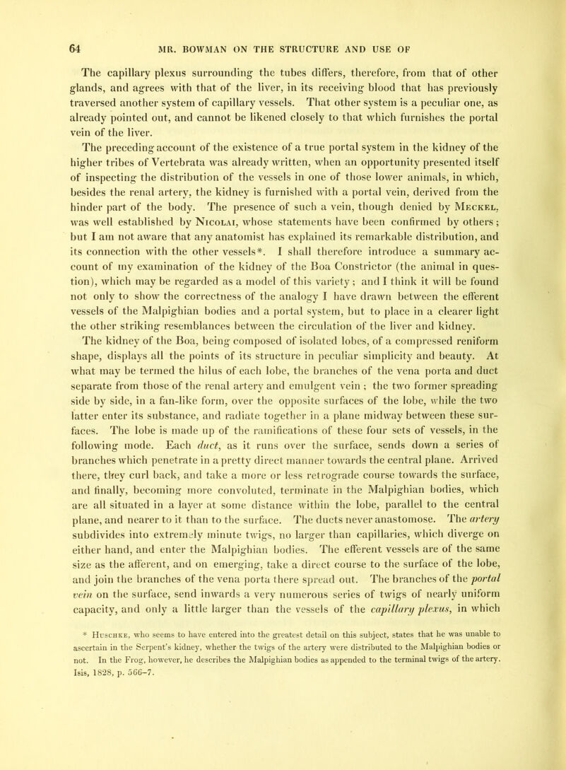 The capillary plexus surrounding the tubes differs, therefore, from that of other glands, and agrees with that of the liver, in its receiving blood that has previously traversed another system of capillary vessels. That other system is a peculiar one, as already pointed out, and cannot be likened closely to that which furnishes the portal vein of the liver. The preceding account of the existence of a true portal system in the kidney of the higher tribes of Vertebrata was already written, when an opportunity presented itself of inspecting the distribution of the vessels in one of those lower animals, in which, besides the renal artery, the kidney is furnished with a portal vein, derived from the hinder part of the body. The presence of such a vein, though denied by Meckel, was well established by Nicolai, whose statements have been confirmed by others; but I am not aware that any anatomist has explained its remarkable distribution, and its connection with the other vessels*. I shall therefore introduce a summary ac- count of my examination of the kidney of the Boa Constrictor (the animal in ques- tion), which may be regarded as a model of this variety ; and I think it will be found not only to show the correctness of the analogy I have drawn between the efferent vessels of the Malpighian bodies and a portal system, but to place in a clearer light the other striking resemblances between the circulation of the liver and kidney. The kidney of the Boa, being composed of isolated lobes, of a compressed reniform shape, displays all the points of its structure in peculiar simplicity and beauty. At what may be termed the hilus of each lobe, the branches of the vena porta and duct separate from those of the renal artery and emulgent vein ; the two former spreading side by side, in a fan-like form, over the opposite surfaces of the lobe, while the two latter enter its substance, and radiate together in a plane midway between these sur- faces. The lobe is made up of the ramifications of these four sets of vessels, in the following mode. Each duct, as it runs over the surface, sends down a series of branches which penetrate in a pretty direct manner towards the central plane. Arrived there, they curl back, and take a more or less retrograde course towards the surface, and finally, becoming more convoluted, terminate in the Malpighian bodies, which are all situated in a layer at some distance within the lobe, parallel to the central plane, and nearer to it than to the surface. The ducts never anastomose. The artery subdivides into extremely minute twigs, no larger than capillaries, which diverge on either hand, and enter the Malpighian bodies. The efferent vessels are of the same size as the afferent, and on emerging, take a direct course to the surface of the lobe, and join the branches of the vena porta there spread out. The branches of the portal vein on the surface, send inwards a very numerous series of twigs of nearly uniform capacity, and only a little larger than the vessels of the capillary plexus, in which * Huschke, who seems to have entered into the greatest detail on this subject, states that he was unable to ascertain in the Serpent’s kidney, whether the twigs of the artery were distributed to the Malpighian bodies or not. In the Frog, however, he describes the Malpighian bodies as appended to the terminal twigs of the artery. Isis, 1828, p. 566-7.