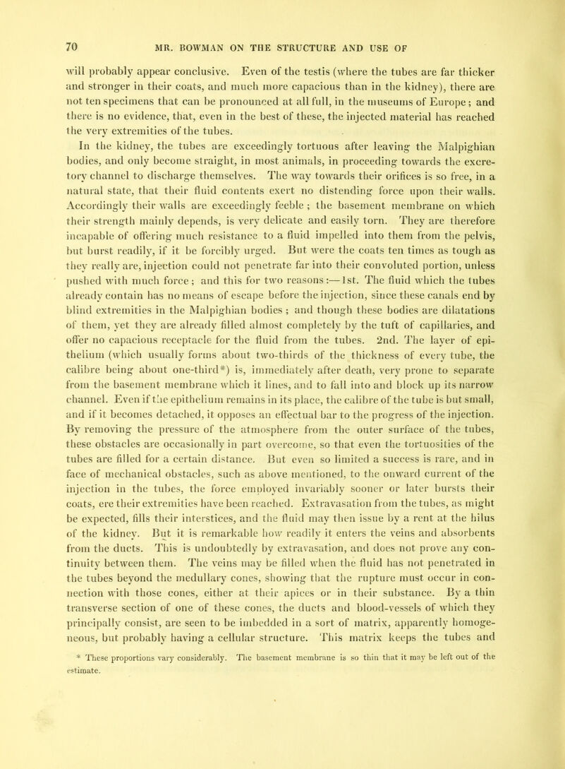 will probably appear conclusive. Even of the testis (where the tubes are far thicker and stronger in their coats, and much more capacious than in the kidney), there are not ten specimens that can be pronounced at all full, in the museums of Europe ; and there is no evidence, that, even in the best of these, the injected material has reached the very extremities of the tubes. In the kidney, the tubes are exceedingly tortuous after leaving the Malpighian bodies, and only become straight, in most animals, in proceeding towards the excre- tory channel to discharge themselves. The way towards their orifices is so free, in a natural state, that their fluid contents exert no distending force upon their walls. Accordingly their walls are exceedingly feeble ; the basement membrane on which their strength mainly depends, is very delicate and easily torn. They are therefore incapable of offering much resistance to a fluid impelled into them from the pelvis, but burst readily, if it be forcibly urged. But were the coats ten times as tough as they really are, injection could not penetrate far into their convoluted portion, unless pushed with much force; and this for two reasons;—1st. The fluid which the tubes already contain has no means of escape before the injection, since these canals end by blind extremities in the Malpighian bodies ; and though these bodies are dilatations of them, yet they are already filled almost completely by the tuft of capillaries, and offer no capacious receptacle for the fluid from the tubes. 2nd. The layer of epi- thelium (which usually forms about two-thirds of the thickness of every tube, the calibre being about one-third#) is, immediately after death, very prone to separate from the basement membrane which it lines, and to fall into and block up its narrow channel. Even if the epithelium remains in its place, the calibre of the tube is but small, and if it becomes detached, it opposes an effectual bar to the progress of the injection. By removing the pressure of the atmosphere from the outer surface of the tubes, these obstacles are occasionally in part overcome, so that even the tortuosities of the tubes are filled for a certain distance. But even so limited a success is rare, and in face of mechanical obstacles, such as above mentioned, to the onward current of the injection in the tubes, the force employed invariably sooner or later bursts their coats, ere their extremities have been reached. Extravasation from the tubes, as might be expected, fills their interstices, and the fluid may then issue by a rent at the hilus of the kidney. But it is remarkable how readily it enters the veins and absorbents from the ducts. This is undoubtedly by extravasation, and does not prove any con- tinuity between them. The veins may be filled when the fluid has not penetrated in the tubes beyond the medullary cones, showing that the rupture must occur in con- nection with those cones, either at their apices or in their substance. By a thin transverse section of one of these cones, the ducts and blood-vessels of which they principally consist, are seen to be imbedded in a sort of matrix, apparently homoge- neous, but probably having a cellular structure. This matrix keeps the tubes and * These proportions vary considerably. The basement membrane is so thin that it may be left out of the estimate.